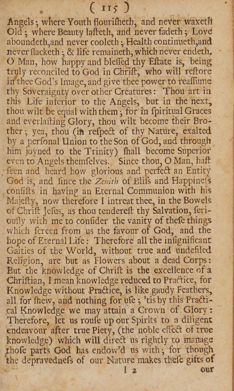 - Angels; where Youth flourifheth, and never waxeth Old; where Beauty lafteth, and never fadeth ; Love aboundeth,and never cooleth ;, Health continueth,and never flacketh ; &amp; life remaineth, which never endeth, - O Man, how happy and blefled thy Eftate is, being _ truly reconciled to God in Chrift, who will reftore im thee God’s Image, and give thee power to reaflume. thy Soveraignty over other Creatures: “Thou art in this Life inferior to the Angels, but in the next, thou wilt be equal with them ; for in fpiritual Graces and everlafting Glory, thou wilt become their Bro- _ ther; yea, thou (im refpect of thy Nature, exalted by a perfonal Union to the Son of God, and through | him joyned to the Trinity) fhall become Superior even to Angels themfelves. -Since thou, O Man, haft -feen and heard how glorious and perfect an Entity _ God is, and fince the Zewrh of Blifs and Happineis -confifts in having an Eternal Communion with his Majefty, now therefore I intreat thee, in the Bowels of Chrift Jefus, as thou tendereft thy Salvation, feri- oufly with me to confider the vanity of thefe things which fcreen from us the favour of God, and the hope of Eternal Life: Therefore all the infignificant Gaities of the World, without true and undefiled Religion, are but as Flowers about a dead Corps: But the knowledge of Chrift is the excellence of a Chriftian, I mean knowledge reduced to Practice, for Knowledge without Practice, is like gaudy Feathers, _all for fhew, and nothing for ufe ; tis by this Practi- cal Knowledge we may attain a Crown of Glory: — _ Therefore, let us roufe up our Spirits to a diligent endeavour after true Piety, (the noble effect of true knowledge) which will direct us rightly to manage thofe parts God has endow’d us with, for though the depravednefs of our Nature makes thefe gifts of ae ee | our
