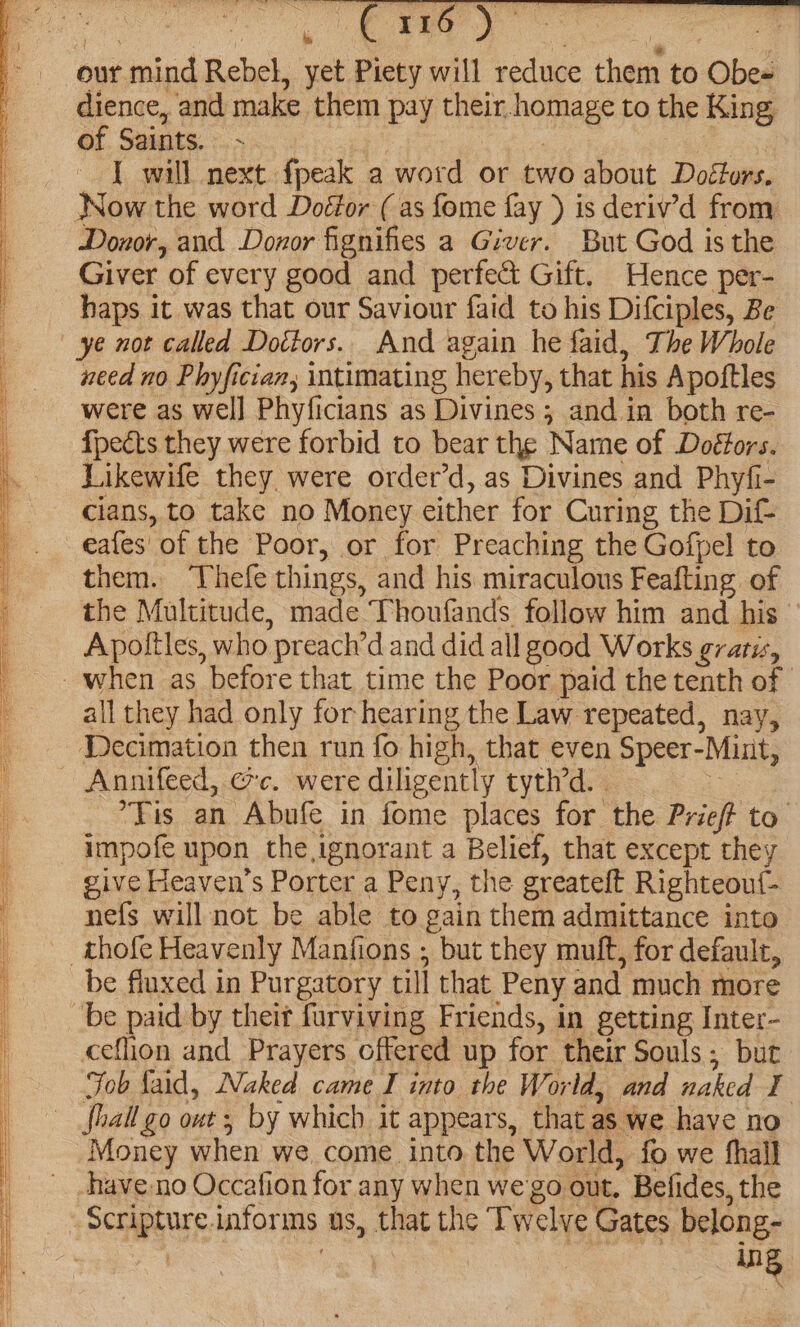 our mind Rebel, yet Piety will reduce them to Obe~ dience, and make them pay their.homage to the King of Saints. - ) , J will next fpeak a word or two about Doéfors. Now the word Doéfor ( as fome fay ) is deriv’d from Donor, and Donor fignifies a Giver. But God is the Giver of every good and perfect Gift. Hence per- haps it was that our Saviour faid to his Difciples, Be ye not called Doctors. And again he faid, The Whole need no Phyfician, intimating hereby, that his Apoftles were as well Phyficians as Divines 3; and in both re- {pects they were forbid to bear the Name of Doéfors. Likewife they were order’d, as Divines and Phyfi- cians, to take no Money either for Curing the Dif- ea{es' of the Poor, or for Preaching the Gofpel to them. ‘Vhefe things, and his miraculous Feafting of i the Multitude, made Thoufands follow him and his : Apoltles, who preach’d and did all good Works gratis, _. when as before that time the Poor paid the tenth of all they had only for hearing the Law repeated, nay, Decimation then run fo high, that even Speer-Mint, ' Annifeed, ec. were diligently tyth’d. . ; | Tis an Abufe in fome places for the Prieft to impofe upon the ignorant a Belief, that except they | give Heaven's Porter a Peny, the greateft Righteou{- nefs will not be able to gain them admittance into _thofe Heavenly Manfions ; but they muft, for default, be fluxed in Purgatory till that Peny and much more be paid by their furviving Friends, in getting Inter- ceflion and Prayers offered up for their Souls; but ; Fob laid, Naked came I into the World, and naked I fhall go out ; by which it appears, that as we have no Money when we, come into the World, fo we hall | .have-no Occafion for any when we'go out. Befides, the Scripture informs us, that the Twelve Gates belong-