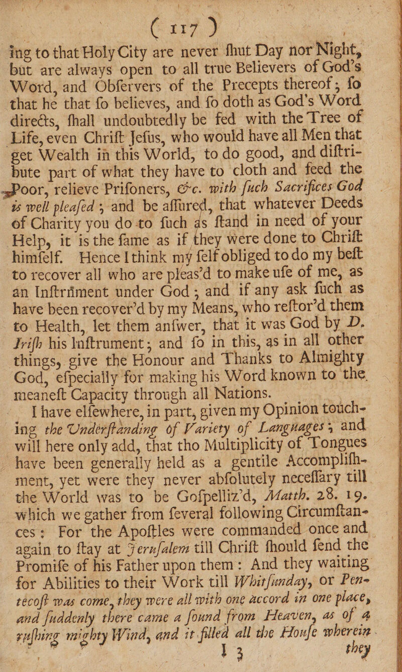 ing to that Holy City are never fhut Day nor Night, but are always open to all true Believers of God's. Word, and Obfervers of the Precepts thereof , fo that he that fo believes, and fo doth as God’s Word direéts, fhall undoubtedly be fed with the Tree of Life, even Chrift Jefus, who would have all Men that — get Wealth in this World, to do good, and diftri- bute part of what they have to cloth and feed the .sPoor, relieve Prifoners, Gc. with fuch Sacrifices God is well pleafed , and be affured, that whatever Deeds of Charity you do to fuch as ftand in need of your Help, it isthe fame as if they were done to Chrift himfelf. Hence [think my felf obliged to do my beit to recover all who are pleas’d to make ufe of me, as an Inftriiment under God ; and if any ask fuch as have been recover’d by my Means, who reftor’d them to Health, let them anfwer, that it was God by D. Jrifh his lnftrument; and fo in this, as in all other things, give the Honour and Thanks to Almighty God, efpecially for making his Word known to the, meaneft Capacity through all Nations. te I have elfewhere, in part, given my Opinion touch~ ing the Undérfanding of Variety of Languages, and will here only add, that tho Multiplicity of Tongues _ have been generally held as a gentile Accomplifh- ment, yet were they never abfolutely neceflary till. the World was to be Gofpelliz’d, Afateh. 28. 19. which we gather from feveral following Circumftan- ces: For the Apoftles were commanded once and _ again to ftay at Jernfalem till Chrift fhould fend the Promife of his Father upon them: And they waiting: for Abilities to their Work till Whit/unday, or Pen- ‘técoft mas come, they mere all with one accord in one place, and fuddenly there came a found from Heaven, as of 4 rufhing mighty Wind, and it filled all the Honfe sgh ti | et ae ee Va they
