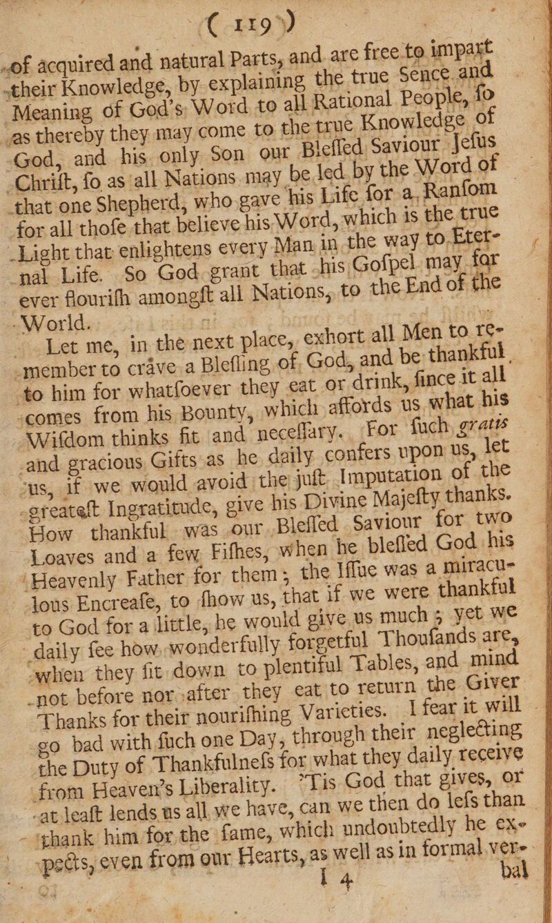 LoS ge See. of acquired and natural Parts, and. are free to impart “— their Knowledge, by ¢x laining, the true Sence and ‘Meaning of God’s; Word to all Rational People, fo “as thereby they may come to the crue Knowledge of God, and his only Son out Blefled Saviour -Jefus -Chrift, fo as all Nations may be led by the Word of ‘that one Shepherd, who gave his Life for a,Ranfom — for all thofe that believe his Word, which is the true _Light that enlightens every Man in the way to-Etet- ‘pal Life. So God grant that his Gofpel may. far ever flourifh amongft all Nations, to the End of the -World. es | May <3 it ~ Let me, in the next place, exhort all Men to. t¢- -member to crave.a Blefling of God, and be thankful , to him for whatfoever they eat oF drink, fince it all comes from his Bounty, which affords us, what his Wifdom thinks fit and neceflary.. For fuch, grate — and gracious Gifts as he daily confers upon us, let cus, if we would avoid the jut. Imputation of the -sfeatelt Ingratitude, give his Divine Majefty thanks. ‘Bow thankful was our Blefled Saviour for two ~ Loaves and a few, Fifhes, when he blefled God his ‘Heavenly Father for them; the Iffue was a miracu- ~-Jous Encreafe, to thow us, that if we were thankful to God for a little, he would give us much 5 yet we daily fee how. wonderfully forgetful Thoufands are, when they fit down to plentiful Tables, and mind _not before nor after they cat to return the Giver Thanks for their nourifhing Varieties. fear it will | go bad with fuch one Day, through their neglecting the Duty of Thankfulnels for what they daily receive from Heaven’s Liberality. Tis God that gives, OF | - -atleaft lends us all. we have, can we then do lefsthan | - ghank him for the fame, which undoubtedly he exe | spedts, even from our Rearts, as well as in formal ver=- |