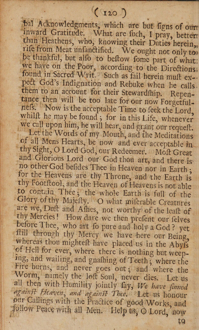 SR ae ee toa he ee he ee ee ee ee A . 7 » ° ‘C1209 bal Acknowledgments; which are but’ figns of otirr “inward Gratitude. What are fuch, I pray, betterr ‘than Heathens,’ who; Knowing their Duties herein,, rife from Meat unfan@ified, We ought not only to» be thankful, but alfo to beftow fome part of what: ‘we have on the Poor, according to the Directions; found in’Sacred’ Writ. Such as fail herein muff ex-. pect God’s Indignation and Rebuke when he calls, _them to an account for their stewardihip. Repen-. tance then will be too late forour now Forgetful- “nefs. ‘Now is the acceptable Time to {eek the Lord, whilft he may be found ; for in this Life, whenever: we call upon him, he will hear, and grant our requeft. ~ Let'the Words of my Mouth, and the Meditations of all Mens Hearts, be now and ever acceptable in— _ ‘thy Sight, O Lord’ God, cur Redeemer, Mott Great and Glorious Lord our’ God thou art, and there is’ “no other God befides Thee in Heaven nor in Earth; for the Heavens are ‘thy ‘Uhrone, ‘and the Earth is thy Footftool, and the Heaven of Heavens is not able - #0 contain Thee ;’ the*whole Earth is full of the “Glory of thy Majefty.O what miferable Creatures are we,Duit and Afhes, not worthy’ of the leaft of © ‘thy Mercies! How dare we then prefent our felves before Thee, who art fo pure and holy a God? yet | ‘iui! through thy Metcy we have here our Being, _ Whereas thou mighteft have placed us in the Abyfs | ‘of Hell for ever, where there is nothing but weep- ing, and wailing, and gnafhing of Teeth; where the Fire burns, and never goes out; and where the “Worm, namely the’ loft soul, never dies. Let us. all then with Humility jointly fay, We have finned against Heaven, and against Thee. Let-us honor _ ur Callings with the Practice of good ‘Works, and _ Follow Peace with all Men. Help tO Lord, now i | oe