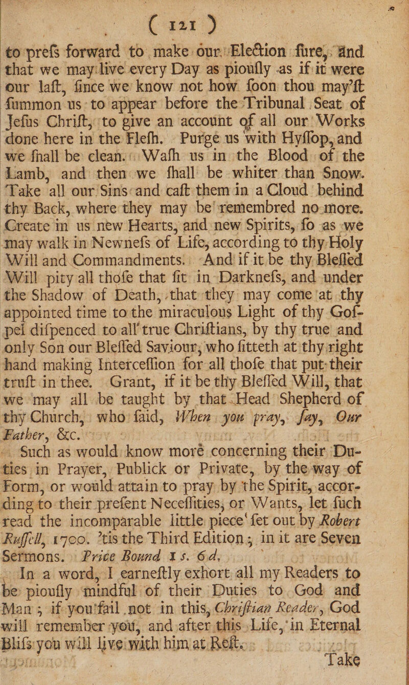 4 | ; | : Le to prefs forward to make our, Election fire, and . that we may:live every Day as pioufly as if it were our laft, fince we know not how. foon thou may’ft Sammon us to appear before the Tribunal Seat of Jefas Chrift,; to give an account of all our’ Works ‘done here in the Flefh. Purge us with Hyflop,and © owe fhall be clean.: Wath us in the Blood of the — Lamb, and then we fhall be whiter than Snow. “Take all our Sins«and caft them in a Cloud. behind thy Back, where they may be’remembred no-more. Create im us new Hearts, and new Spirits, fo .as «we may walk in Newnefs of Life; according to thy Holy Will pity all thofe that fic in Darknefs, and under the Shadow of Death, that they may come at thy appointed time to the miraculous Light of thy Gof- pel difpenced to all true Chriftians, by thy true and only Son our Blefled Saviour; who fitteth at thy right hand making Interceflion for all thofe that put;their truft in thee. Grant, if it be thy Blefled Will, that we may all be taught by that.Head Shepherd. of. thy Church, who faid, When. you pray, fay, Our Father, &amp;c. 00 © ren igh erly - Such as would: know moré concerning their Du- ties in Prayer, Publick or Private, by the way of Form, or would attain to pray by the Spirit, .accor- ding to their prefent Neceflities, or Wants, let fuch read the incomparable little. piece‘ fet out by Robert Rufeil, 1700. *tisthe Third Edition; in it are Seven | Sermons. Price Bound 15. 6d, vbr . In a word, I earneftly exhort all my Readers to be: pioufly mindful of their Duties to. God and Man; if you'fail mot in this, Chriftian Reader, God will remember you, and after this Lilie, in Eternal Bhifs:you will live wath him at Reito . inate med ee Estee es Take