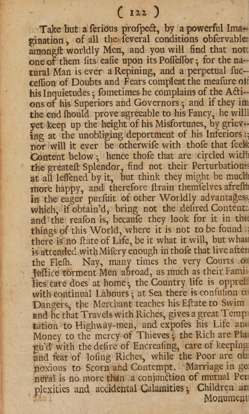 » Take hut: a'ferious profped, by ‘a powerful Ima gination, of all thesfeveral conditions obfervables tural Man is ever aRepining, and a perpetual fuc-- ons of his Superiors and Governors; and if they im the end fhould prove-agreeable to his Fancy, he willl yet keep up the height of his Misfortunes, by griev:- nor ‘will it ever be otherwife with thofe that feekk Gontent below; hence thofe that are circled witlh the greateft Splendor, find not their Perturbations: at all leffened by it, but think they might be muctt more happy, and therefore ftrain themfelves afreflt in’ the’ eager purfuit of other Worldly advantages. which, if obtain’d, bring not the defrred Content. and ithe! reafon ‘is, becaufe they look for it in the things of this World, where it is not to be found :: is attendec.. with Mifery enough in thofe that live after lies’¢areé does at home; the Country life is opprefi with continual Labours ; at Sea there is confulion o Dangers, the Merchant teaches his Eftate to Swim andhe that Travéls with Riches, gives a great Temp tation to Highway-men, and expofes his Life ane Money to the mercy-of Thieves; the Rich are Pla ewd with the defire of Encreafing, care of keeping and fearof lofing Riches, while the Poor are ob yloxious to Scornahd Contempt. *“Marriage in ge ‘néyal is no more than’ a conjunction of mutual Per Monument