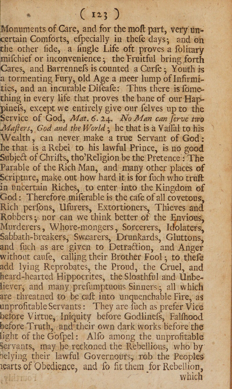 es Monuments of Care, and for the moft part, very un- certain Comforts, efpecially in thefe days; and-on the other fide, a fingle Life oft proves a folitary ifchief or inconvenience; the Fruitful bring forth Cares, and Barrennefs is counted a Curfe; Youth is a tormenting Fury, old Age a meer lump of Infirmi- ties, and an incurable Difeafe: Thus there isfome- thing in every life that proves the bane of our Hap- pace, except we entirely give our felves up to the Service of God, AZat. 6.24. No Alan can ferve two MMafters, God and the World; he that isa Vaflal to-his Wealth, can never make a true Servant of God: he that is a Rebei to his lawful Prince, is no good Subject of Chrifts, tho’Religion be the Pretence': The Parable of the Rich Man, and many other places of Scripture, make. out how hard itis for fuch who truft in Dncertain Riches, to enter into the Kingdom of God: Therefore miferable is the cafe of all covetous, Rich perfons, Ufurers, Extortioners, Thieves and Robbers ;: nor can we think better of the father, Murderers, Whore-mongers, Sorcerers, Idolaters, Sabbath-breakers, Swearers, Drunkards, Gluttons, and fuch as are given to Detraction, and Anger without caufe, calling their Brother Fool; to thefeé add lying Reprobates, the Proud, the Cruel, and heard-hearted Hippocrites, the Sloathful and: Unbe- liever; and many prefumptuous Sinners; all which are threatned to be caft into unquenchable Fire, as unprofitableServants: ‘They are fuch as prefer Vicé beiore Virtue, Iniquity before Godlinefs, Falfhood before. Truth, and their own dark works before the light of the Gofpel: Alfo among the. unprofitable servants, may. be,reckoned the Rebellious, who by pelying their lawful Governotts; rob the Peoples warts of Obedience, and fo fit them for ae .