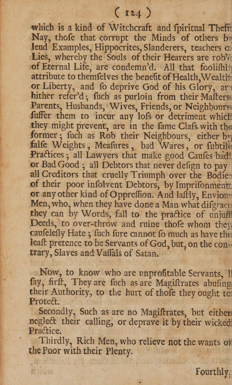 ie. which is a kind of Witchcraft and fpiritual Theff leud Examples, Hippocrites, Slanderers, teachers @ ‘Lies, whereby the Souls of their Hearers are rob’ “of Eternal Life, are condemn’d: All that foolifhlt attribute to themfelves the benefit of Health, Wealth or Liberty, and fo deprive God of his Glory,: ar hither refer’d, fuch as purloin from their Mafterss Parents, Husbands, ‘Wives, Friends, or Neighbourss they might prevent, are in the fame Clafs with thx former, fuch as Rob their Neighbours, either by falfe Weights , Meafures, bad Wares, or fubtill Practices ; all Lawyers that make good Canfes bad! all Creditors that cruelly Triumph over the Bodie of their poor infolvent Debtors, by Imprifonmentt or any other kind of Oppreffion. And laftly, Envious: they can by Words, fall to the practice of unjuff Deeds, to over-throw and ruine thofe whom they; caufelefly Hate ; fuch fure cannot fo much as have the leaft pretence to be Servants of God, but, on the con:: trary, Slaves and Vaflals of Satan. = Now, to know who are unprofitable Servants, ]] fay, firft, They are fuch as are Magiftrates abufing: their Authority, to the hurt of thofé they ought te: Proteét. | 3 Secondly, Such as are no Magiftrates, but either neglect their calling, or deprave it by their wicked _ Thirdly, Rich Men, who relieve not rhe wants of the Poor with their Plenty. eos oo er ~ Fourthly,