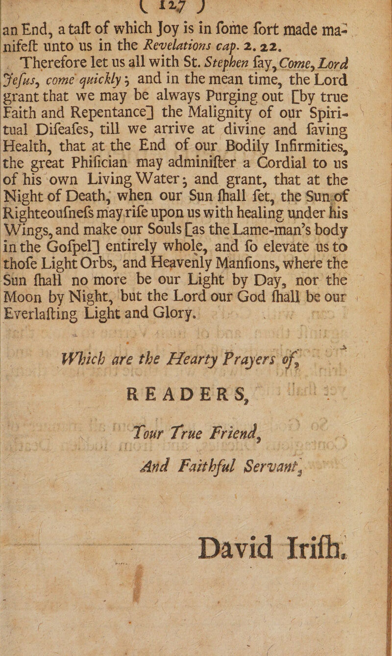 o o \ £27 | J: a an End, a taft of which Joy is in fome fort made ma-_ nifeft unto us in the Revelations cap.2.22. . Therefore let us all with St. Stephen fay,Come, Lord _ Fefus, come quickly; and in the mean time, the Lord © : grant that we may be always Purging out [by true Faith and Repentance] the Malignity of our Spiri- © tual Difeafes, till we arrive at divine and faving : Health, that at the End of our Bodily Infirmities, the great Phifician may adminifter a Cordial to us of his ‘own Living Water; and grant, that at the Night of Death; when our Sun fhall fet, the Sunof Righteoufnefs may rife upon us with healing under his © ‘Wings, and make our Souls [as the Lame-man’s body inthe Gofpel] entirely whole, and fo elevate us to thofe Light Orbs, and Heavenly Manfions, where the Sun fhall no more be our Light by Day, nor the © Moon by Night, but the Lord our God fhall be our » Everlafting Light and Glory. — Which are the Hearty Prayers of, _ ey | | READERS,’ ek | Tour True Friend, And Faithful Servant, David frith.