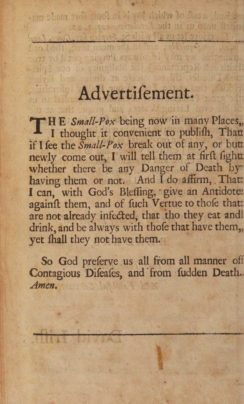 TE EN 8 An IY TE NIN LR SE ER a . ¥ Say . Advertifement. HE Small-Pox being now in many Places,, # TI thought it convenient to publifh, Thatt if I fee the Smal/-Pox break out of any, or butt newly come out, I will tell them at firft ight whether there be any Danger of Death by having them or not... And Ido:affirm, . Thatt I can, with God’s Bleffing, “give an Antidote: againft them, and of fuch Vertue to thofe that: are not-already infected, that tho they eat andl drink, and be always with thofe that have them,, yet fhall they not have them. ; | So God preferve us all from all inane off Contagious Difeafes, and from fudden Death. Amen. La: ee .