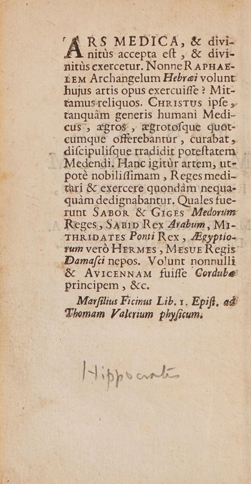 [RS MEDICA, &amp; divi- . nittis accepta eít , &amp; divi- nitus exercetur. Nonne. RAPHAE- E£EM Archangelum Hebraei volunt: hujus artis opus exercuiffe ? Mit- tamusreliquos. Cux1srus ipfe ;. tanquám generis humani Medi- cus , xgro$ , &amp;grotofque quót- cumque offerebantur , curabat ,. — difcipulifque tradidit poteftatem. . Medendi. Hanc igitür artem; ut- . poté nobiliffimam , Regesmedi- - tari &amp; exercere quondàm nequa- quàm dedignabantur. Quales fue- runt SABOR &amp; Gricrs Medorum: Reges; Sas1p Rex Zrabum , Mi-...- IHRIDATES Ponii Rex , JEgyptio- vum veró HER Mzs , Mess Regis AIDamafci nepos. Volunt nonnulli &amp; AVICENNAM fuiffe Cordube: principem , &amp;c. Mzaifilius Ficinus Lib. v. Epifl, ad^ Thomam Valerium. phyficum;