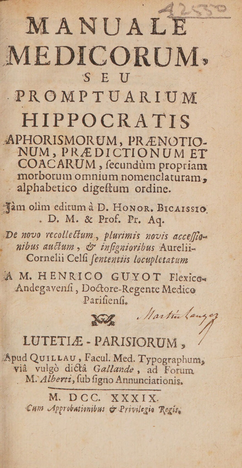 MEDICORUM. $EU- PROMPTUARIUM HIPPOCRATIS 3APHORISMORUM, PRZENOTIO- NUM,PR/EDICTIONUM ET . COACARUM,, fecundüm propriam . morborum omnium nomenclaturam; . alphabetico digeftum ordine. *jàm olim editum à D. HoNon. BrcArsst10. S . D. M. &amp; Prof. Pr. Aq. «De novo vecollettum., plurimis novis accefffe« . Wibus auctum , dv infignioribus Aurelii- ( Cornelii Celfi fezzegtzis locupletatum 4A M. HENRICO GUYOT EHElexico« Andegavenfi , Doctore-Regente Medico Parifienfi, LUTETLE - PARISIORUM , A. ;Apud QuiLLAv , Facul. Med. Typographum; vià vulgó dictá Ga/lande , ad Forum . M- Alberti, Íub figno Annunciationis. M.-DCGCG. WXXIX Cun ,Approvationibus. Gr Privilegio Regis,