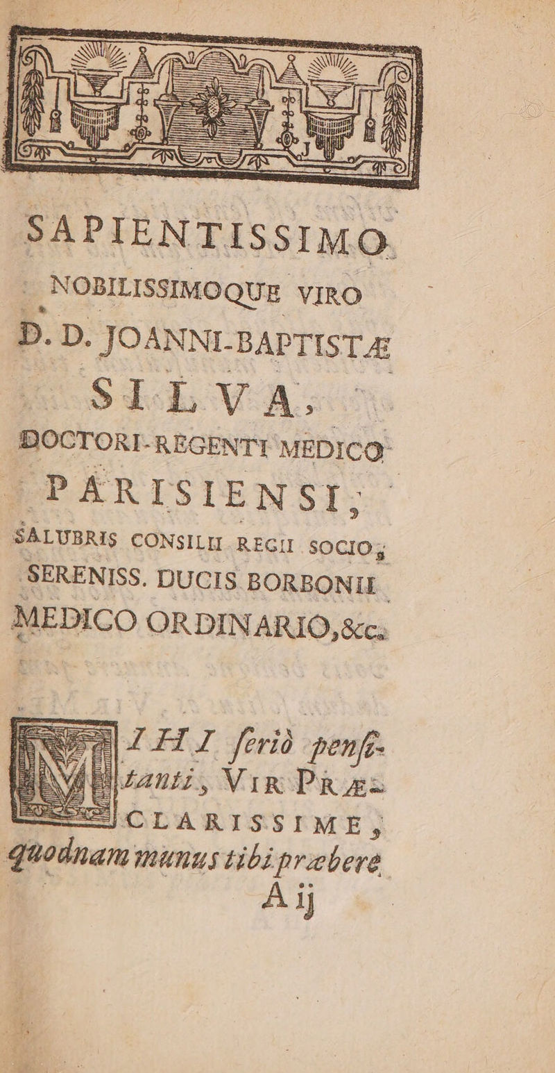 SAPIENTISSIMO. | ,NOBILISSIMOQUE. VIRO D. D. JOANNI. BAPTIST AE SI LWVA. DOCTORI-REGENTI MEDICO: | | PÁR ISI E N SI; SALUS CONSILEI REGII SOCIO .SERENISS. DUCIS. BORBONII MEDICO ORDINARIO, &amp;c; EZ H I ferio enfe. Bani, Vix PRosz SCLARISSIME, quodnam unus ti ^ eae 1J