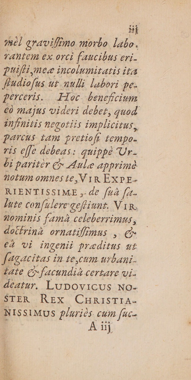 nec c ye] aravif2mo morbo. labo. rantem ex orci faucibus eri- puifli nec incolumitatis ita ffudiofus uz mulli labori pe. perceris. Hoc. beneficium €à majus videri debet, quod. énfrnitis negotiis implicitus, parcus tam prvetiofr tempo- ris effe debeas: quippe 'Ur- Ói paritir € Aule apprime notum omues te, N 1R EXPE- RIENTISSIME ,. de fz fat- Jute confulereaefiiunt. N Tg, nominis famà celeberrimus, detfrinà ornatifimus , £g €2 vi ingenii praeditus ut fagacitas in te,cum urbani. iate Cy facundia certare vi- deatur. Lupovicus No- BIER NEX. CHRISTIA- NISSIMUS Paris. cum fuc- | n ATTE