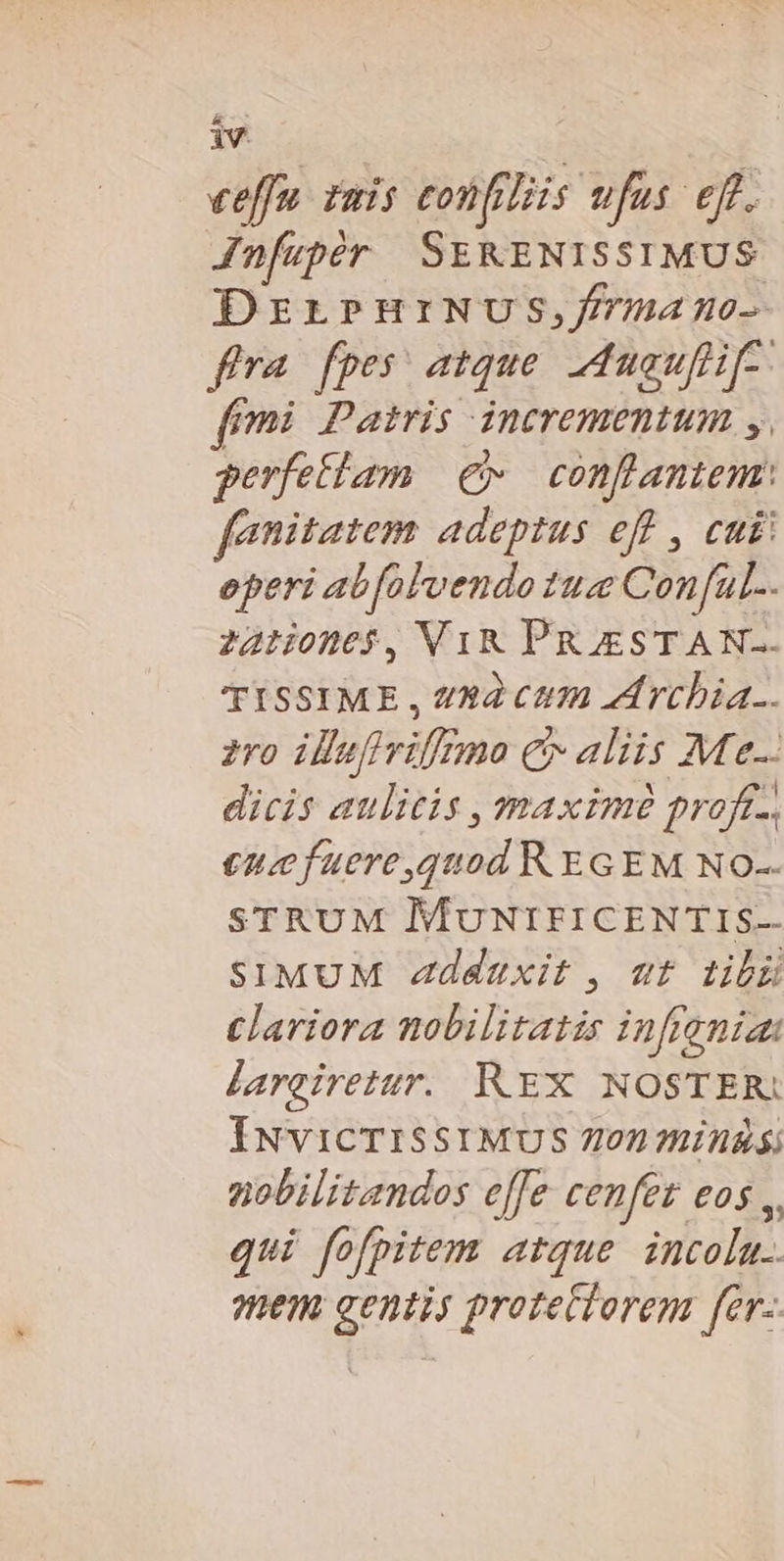 iv eeffu. zmis confiliis ufus efr. Jnfupér SEKENISSIMUS DrrPHrNUS,/rmano- fa fpes atque. duauflif-- ffmi Patris incrementum y. perfettam e. conflantem: fenitatem adeptus eff , cui! eperi abfolvendo tue Conful... 22:0n05$, V1R PRESTAN. TISSIME , x2 Ctm zd rcbia.. 270 illufivif£zmo € aliis M e-- dicis aulicis , maxim proft-, ence fuere,quod REGEM NO- STRUM MUNIFICENTIS- SIMUM Zzddaxit , ut tibü Clariora nobilitatis inftenia: larciretur. REX NOSTER: ÍNvicTISSIMUS 7102 IHA Sj nobilitandos effe cenfet eos ,. qui fofpitem atque. incolu.. mem gentis protectorem fer-