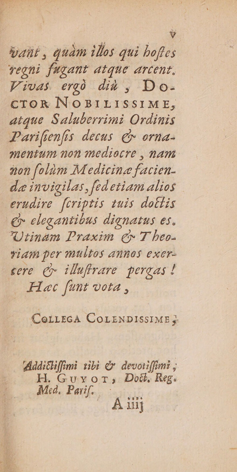 aut , quam ils qui bofles veoni fugant atque arcent, Vivas erg did , Do. CTOR INOBILISSIME, atque Saluberrimi Ordinis Parifenfis decus € orna- mentum non mediocre , nam on folóm Medicine facien- de invigilas,fedetiam alios erudire. fcriptis tuis dottis € elegantibus dignatus es. ^Uinnam Praxim €» T beo. viam per multos annos exer- gere C iluflrare pereas ! Flac funt vota , CoLLEcA COLENDISSIME j. Addicliffmi bi dx devoiffimi , H. Gv vor; Dod, Reg. *6o55 ui