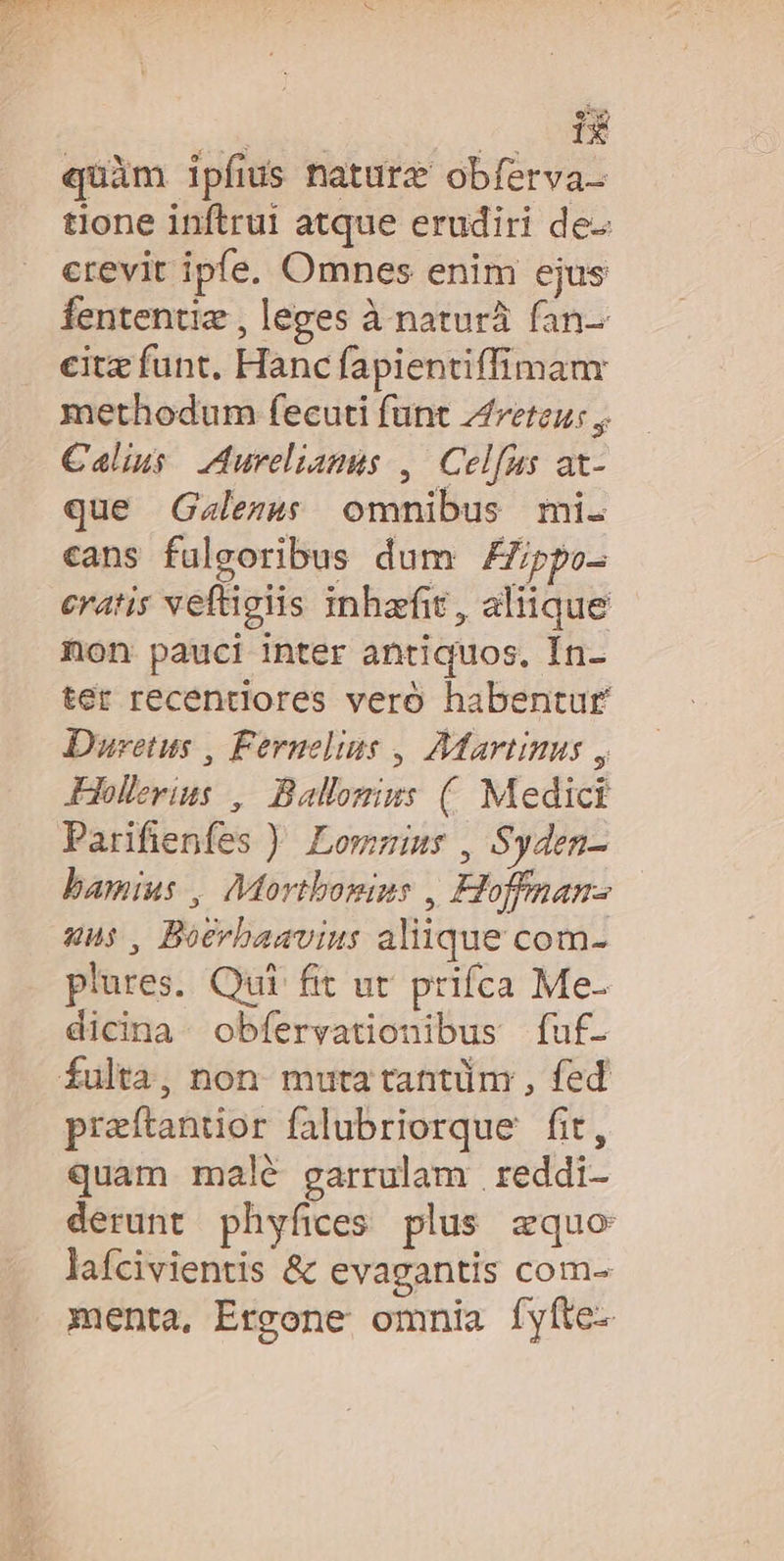 quàm ipfus nature obferva- tione inftrui atque erudiri de: crevit ipfe. Omnes enim ejus fententiz , leges à naturà fan-- citz funt. Hanc fapientiffimanr methodum fecuti funt Areteu: , Calius. Aureliamis ,| Celfus at- que Gzalezs omnibus mi. cans fuleoribus dum ZZpo- eratis veftigiis inhefit, aliique non pauci inter antiquos, In- ter recentiores vero habentur Duretus , Fernelius , Martinus y JHeollevius ,| Ballomins (. Medici Parifienfes ). Lomzins , Syden- bamius , Mortbomius , Hoffnan- uns, Boerbaavius aliique com- plures. Qui fit ut prifca Me- dicina-. obfervationibus fuf- fulta, non. muta tantüm , fed praftantior falubriorque fit, quam malé garrulam reddi- derunt phyfices plus equo lafcivientis &amp; evagantis com- menta, Ergone omnia fyíte-