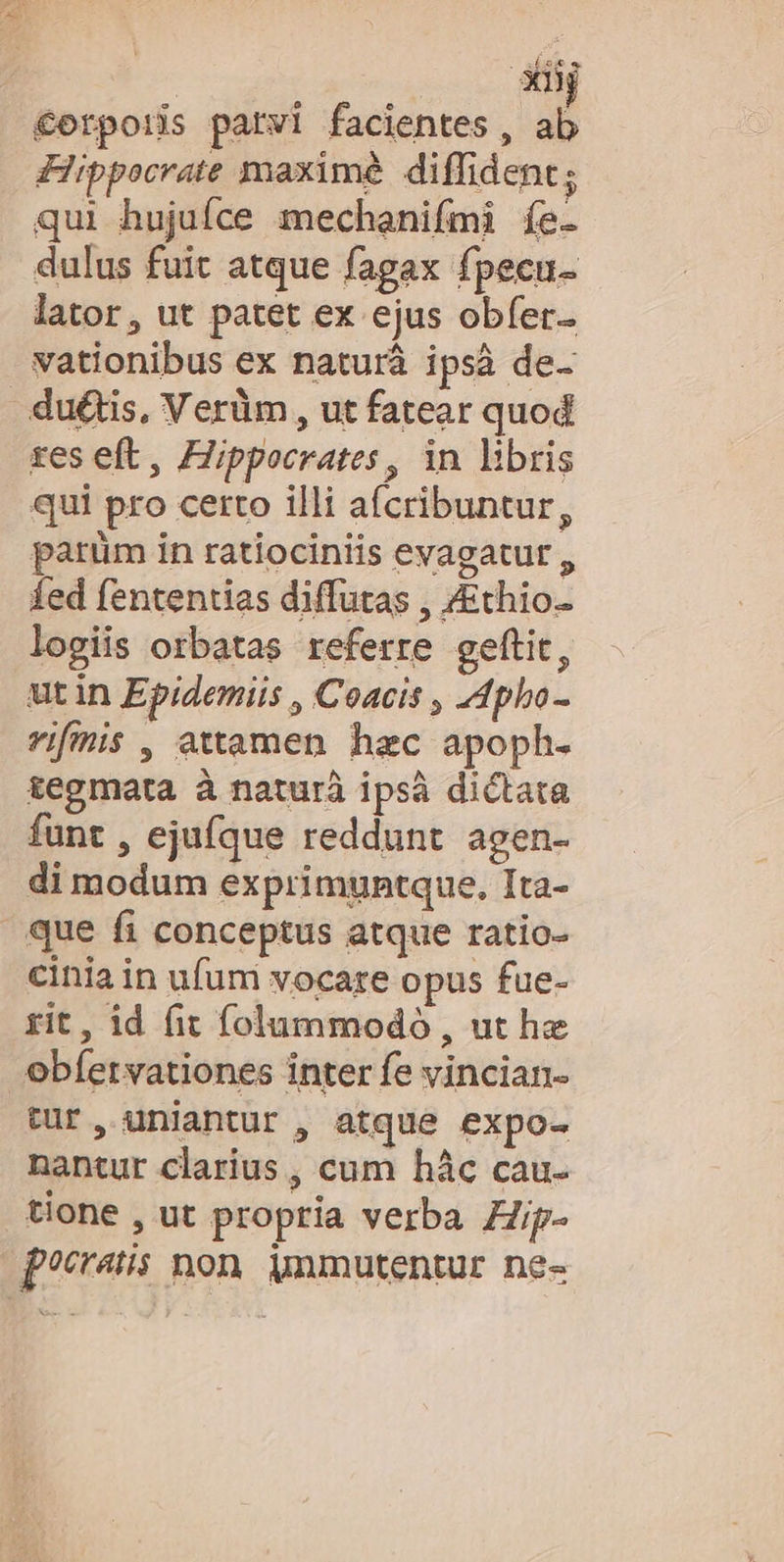XDi €erpon parvi facientes, ab Hippocrate maxime. diffident; qui hujuíce mechanifmi íe- dulus fuit atque fagax fpecu- lator, ut patet ex ejus obfer. vationibus ex naturà ipsà de- du&amp;tis, Verüm, ut fatear quod res eft, Hippocrates, in libris qui pro certo illi afcribuntur, parüm in ratiociniis evagatut , fed fententias diffutas , /Ethio- logiis orbatas referre geftit, utin Epidemiis , Coacis , JApho- vifmis , attamen hac apoph. tegmata à naturà ipsà dictata funt , ejufque reddunt agen- di modum exprimuntque, Ita- que fi conceptus atque ratio- cinia in ufum vocare opus fue- rit, id fit folummodo , ut he obíetvationes inter fe vincian- tur, uniantur , atque expo- nantur clarius , cum hác cau- tione , ut propria verba Zip- pocratis non. mmutentur ne-