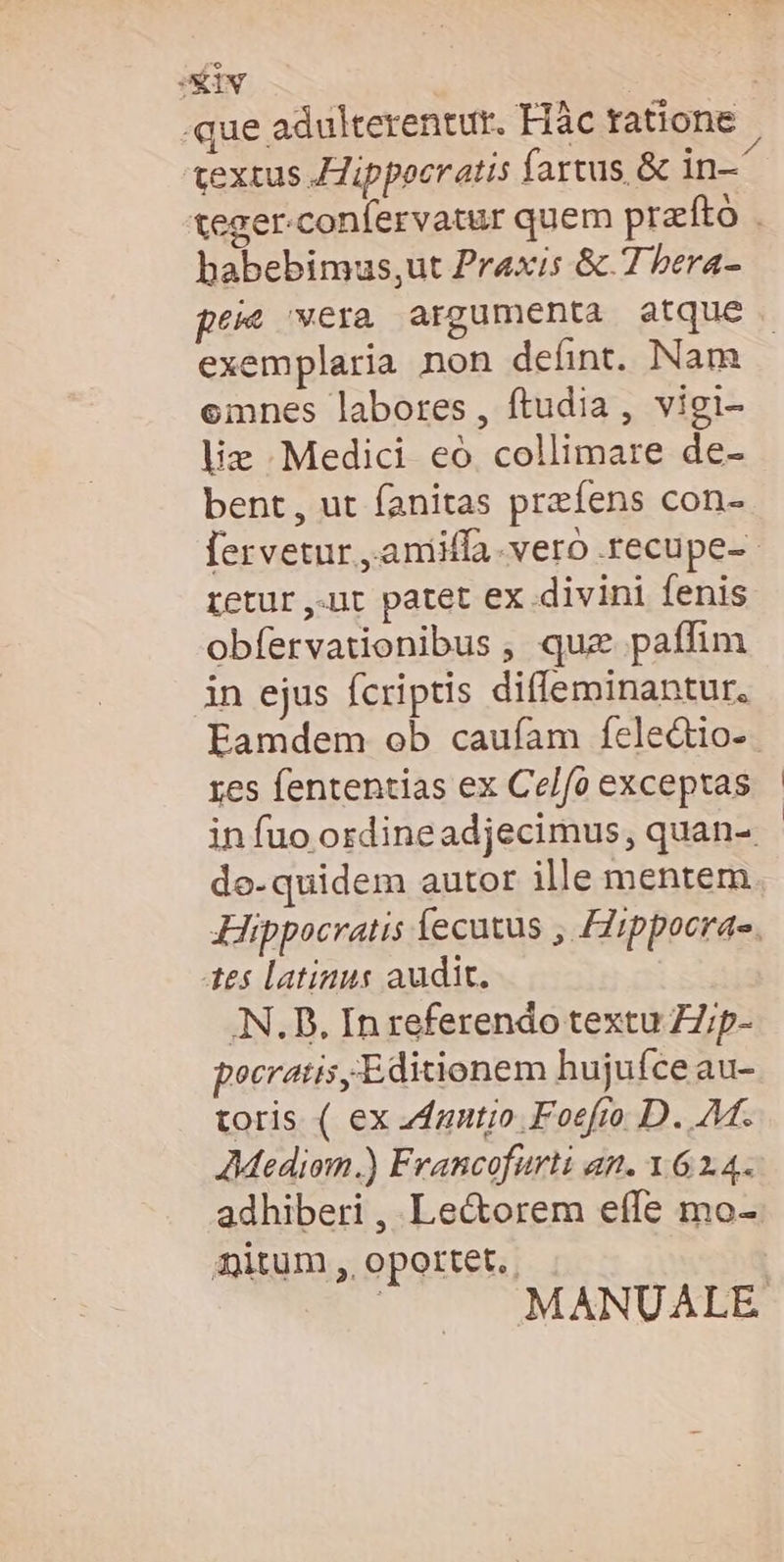 SEIV | que adulterentur. Flàc ratione textus JJippoeratis fartus &amp; in- teger-confervatur quem przrfto babebimus,ut Praxis &amp;.7 bera- peie vera argumenta atque exemplaria non defint. Nam emnes labores, ftudia, vigi- liz Medici eo collimare de- bent, ut fanitas preíens con- [ervetur ,aniiffa.vero recupe-- retur ,.ut patet ex divini fenis obfervationibus , que paffim in ejus fcriptis diffeminantur, Eamdem ob caufam fele&amp;io- res fententias ex Ce/fo exceptas in fuo ordineadjecimus, quan-. de-quidem autor ille mentem Hippocratis fecutus , Hippocras. tes latinus audit. AN. D. In referendo textu ZZ;ip- pocratis, Editionem hujufce au- toris ( ex Zfzutio Foefro D. M. AMediom.) Francofurti an. 1 61.4. adhiberi , Le&amp;torem effe mo- mitum , oportet. ; MANUALE