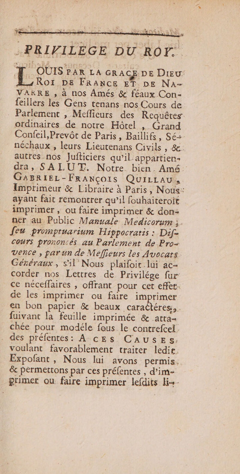 .PRIFILEGE DU ROY. 4 QOUIS?à4R&amp; LA GRACE DE Diszu: A.,Roi ps FRamcE ET. DE Na- VARRE , à nos Ámés &amp; féaux Con- feillers les Gens tenans nos Cours de Parlement , Meffieurs des. Requétes: ordinaires de notre Hótel , Grand Confeil,Prevót de Paris , Baillifs , Sé néchaux,, leurs Lieutenans Civils , &amp;. autres nos Jufliciers qu'il appartien- dra, SALU T. Notre. bien. Amé: GA8RIEL- FRANCOIS QUILLAU,. imprimeur &amp; Libraire à Paris , Nous: ayant fait remontrer qu'il fouhaiteroit . àÀmprimer , ou faire imprimer &amp; don- ner au. Public Manuale Medicorum ;. feu promptuarium. Hippocratis : Dif- cours prononcés au Parlement de.Pro- vence , parun de Meffieurs les Avocats. Généraux , sil Nous plaifoit.lüi ac- corder nos Lettres de Privilége fur ce néceffaires , offrant pour cet effet de les imprimer ou faire imprimer en bon papier &amp; beaux caracléres;, fuivant la feuille imprimée &amp; atta- chée pour modéle fous le contrefcel: des préfentes: A. cES CAUSES. voulant favorablement traiter ledit. Expofant, Nous lui avons permis. &amp; permettons par ces préfentes , d'im- primer ou faire imprimer leídits li«-