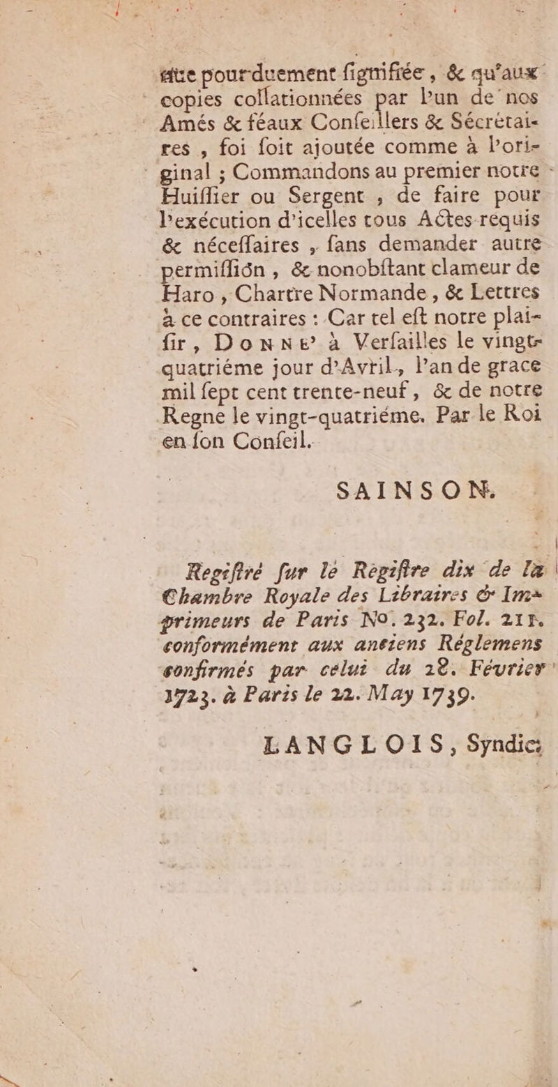 - copies collationnées par Pun de'nos - Amés &amp; féaux Coníe.llers &amp; Sécretai- res , foi foit ajoutée comme à Pori- Huiffier ou Sergent , de faire pour Pexécution d'icelles tous Actes requis &amp; néceífaires , fans demander autre permiffión , &amp; nonobítant clameur de Haro , Chartre Normande , &amp; Lettres à ce contraires : Car tel eft notre plai- fir, DonNe à Verfailles le vingt- quatriéme jour d^AvriL, l'an de grace milfept cent trente-neuf, &amp; de notre .Regne le vingt-quatriéme. Par le Roi en fon Confeil. SAINSON,. Chambre Royale des Libraires &amp; Im qrimeurs de Paris No. 232. Fol. 211. conformément aux antiens Réglemens 1725. à Paris le 22. May 1739. LANGLOIS, Syndic:  i
