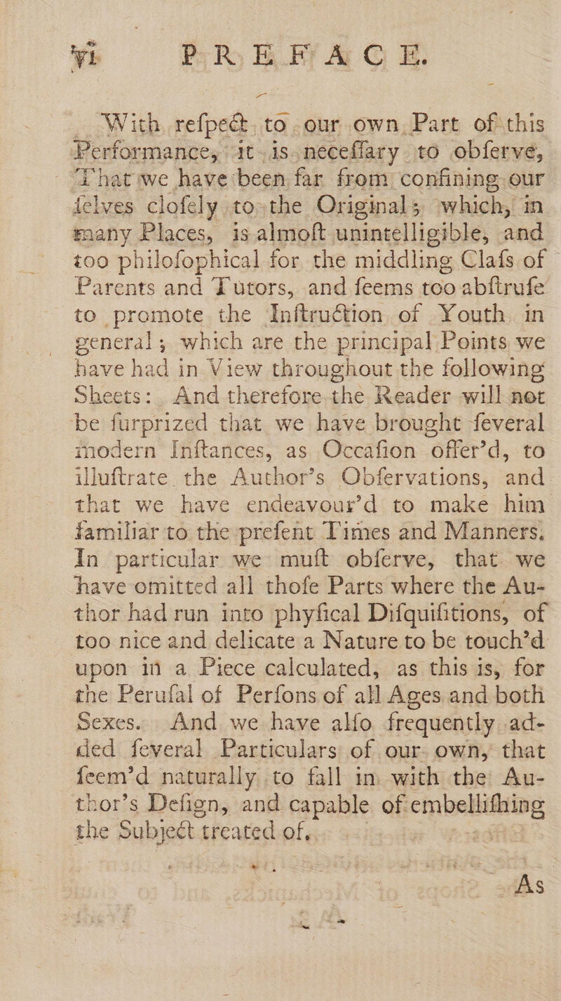 - With. refpeét. to. our own, Part of this Performance, it is.neceflary to obferve, That we have been far from confining our telves clofely to the Original; which, in many Places, is almoft unintelligible, and too philofophical for the middling Clafs of - Parents and Tutors, and feems too abftrufe to promote the Inftruétion of Youth in general; which are the principal Points we have had in View throughout the following Sheets: And therefore the Reader will not be furprized that we have brought feveral modern Inftances, as Occafion offer’d, to iluftrate. the Author’s Obfervations, and that we have endeavour’d to make him familiar to the prefent Times and Manners. In particular we mutt obferve, that we have omitted all thofe Parts where the Au- thor had run into phyfical Difquifitions, of too nice and delicate a Nature to be touch’d upon m a Piece calculated, as this is, for the Perufal of Perfons of all Ages and both Sexes. And. we have alfo frequently ad- ded feveral Particulars of. our. own, that feem’d naturally to fall in with the: Au- thor’s Defign, and capable of ERA the Subject treated of. de . As