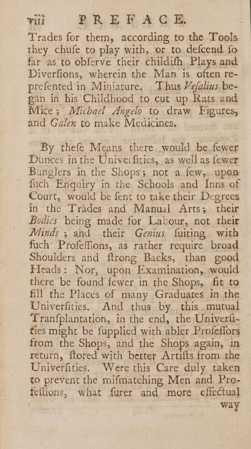 Trades for them, according to the Tools. they chufe to play with, or to defcend fo far as to obferve their childith Plays and Diverfions, wherein the Man 1s often re- - prefented in Miniature, Thus Vefalius be- gan in his Childhood to cut up Rats and Mice; Michael Angelo to draw Figures, and Galen to make Medicines. By thefe Means there would be. fewer Dunces in the Univer fities, as well as fewer Bunglers in the Shops; not a.few,..upem - fuch Enquiry in the Schools and Inns of Court, would be fent to take their Degrees in the Trades and Manual -Arts; their Bodies being made for Labour, not their Minds ; and their Genius fuiting with fuch’ Profefions, as rather require broad Shoulders and ftrong Backs, than good Heads: Nor, upon Examination, would there be found fewer in the Shops, fit to fill the Places of many Graduates in the Univerfities. And thus by. this. mutual - Tranfplantation, in the end, the Univerfi- © ties might be fupplied with abler Profeflors from the Shops, and the Shops again, in return, ftored with better Artifts from the Univerfities. Were this Care duly taken to prevent the mifmatching Men and Pro- feffions, what furer and more effectual ! way