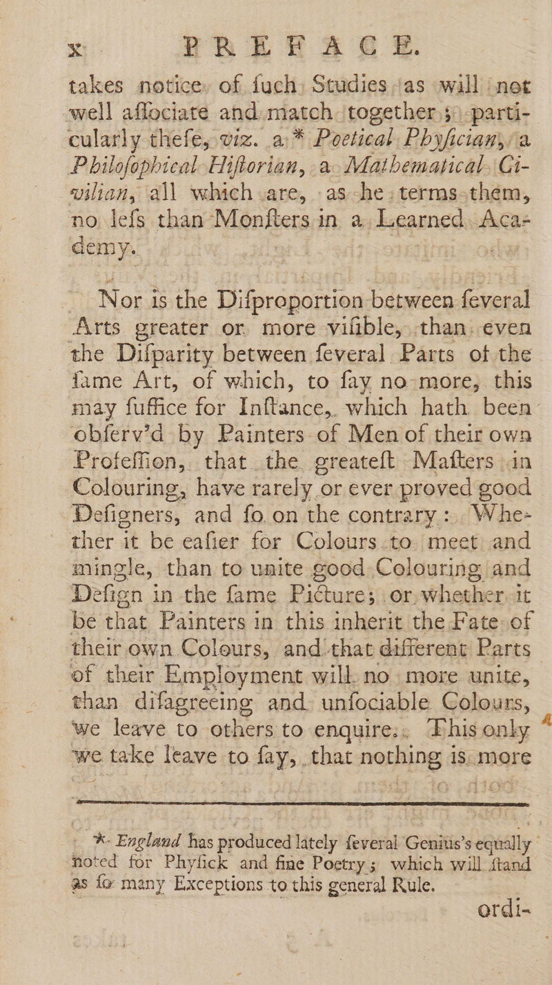 takes notice, of fuch. Studies as wall ‘net well aflociate and match. together, -parti- cularly thefe, wiz. a * Poetical, Phyficiany/a Philofopbical Hiftorian, a. Mathematical, Gi- vilian, all which are, .as -he:terms-them, no lefs than Monfters in a. Learned. Aca- demy. | Nor is the Difproportion between feveral Arts greater or more vilible, than. even the Difparity between feveral Parts of the fame Art, of which, to fay no.more, this may fuffice for Inftance,. which hath. been: obferv’d by Painters of Men of their own Profeffion, that the greateft Matters in Colouring, have rarely or ever proved good Deligners, and fo. on the contrary :.. Whe- ther it be eafier for Colours.to. meet and mingle, than to unite good Colouring and Defign in the fame Picture; or. whether. it be that Painters in this inherit the Fate of their own Colours, and that different Parts of their Employment will no more unite, than difagreeing and. unfociable Colours, we leave to others to enquire;. This only * we take leave to fay, that nothing is: more : % England has produced lately feveral Genitis’s equally noted for Phyfick and fine Poetry; which will ftand as fo many Exceptions to this general Rule. ordi-