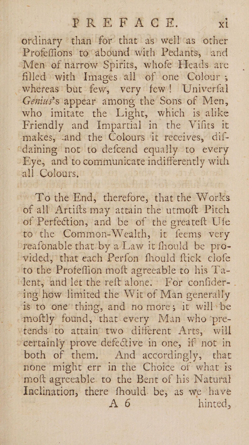 ordinary than for that as well as other Profeffions to abound with Pedants, and Men of narrow Spirits, whofe Heads are filled with Images all of one Colour ; whereas’ but few, very few! Univerfal Genius’s appear among the Sons of Men, who imitate the Light, which is alike Friendly and Impartial in the Vilits it makes, -and the Colours it receives, dif- “dainine not to defcend equally to every Eye, and to communicate indifferently with all Colours, To the End, therefore, that the Works. of all Artifts may attain the utmoft Pitch of Perfection, and be of the greateft Ufe to the Common-Wealth, it feems very reafonable that-by a Law it fhould be pro- vided, that each Perfon fhould ftick clofe to the Profeffion moft agreeable to his Ta- ‘lent; and let the reft alone: &gt; For confider- - ing how limited the Wit of Man generally 15 to one thing, and no more; it will*be moftly found, that every Man who pre- certainly prove defective in one, if not in both of them. And accordingly, that none might err in the Choice of what ts “molt agreeable. to the Bent of his Natural Inclination, there fhould. be; as we have A 6 hinted,