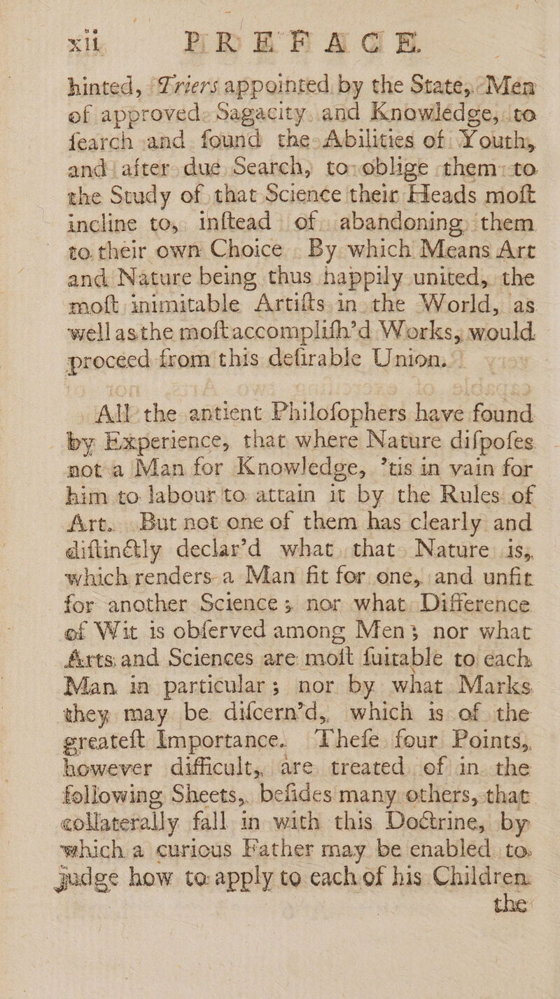 hinted, Triers appointed, by the State, Men of approved. Sagacity. and Knowledge, to fearch and found the-Abilities of Youth, and after due Search, to: oblige them:to the Study of that Science their Heads moft incline to, inftead of. abandoning. them - to their own Choice By which Means Art and Nature being thus happily united, the moft inimitable Artiíts in the World, as wellasthe moftaccomplifh’d Works, would. proceed from this defirable Union. All the antient Philofophers have found by Experience, that where Nature difpofes not a Man for Knowledge, tis in vain for - him to labour to attain it by the Rules of Art. But net one of them has clearly and diftinétly declar’d what that. Nature is, which renders a Man fit for one, and. unfit for another Science; nor what. Difference of Wit is obferved among Men3 nor what £urts and Sciences are moit fuitable to each, Man. in particular; nor by what Marks they may be difcern’d, which is of the greateft Importance. ‘Thefe four Points,, however difficult, are treated of in the following Sheets,. befides many. others, that collaterally fall in with this Doétrine, by which a curious Father may be enabled to. judge how to: apply to each of his Children.