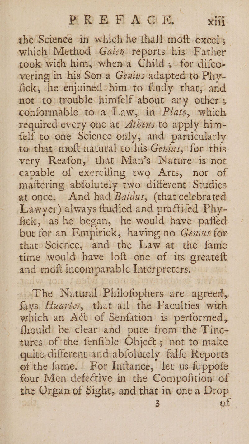 BREA AGH i the Science in which he fhall moft excel; which Method Galez reports his Father took with him, when:a Child ; for difco- vering in his Sonia Genius adapted to Phy- fick, ‘he enjoined*him to ftudy that, and not to trouble himfelf about any other ; conformable toa Law, in Plato, which required every one at Athens to apply him- felf to one Science only, and particularly to that moft natural to his Genius, for this very Reafon, that Man’s Nature is not capable of exercifing two Arts, nor of maftering abfolutely two different Studies at once. And had Baldus, (that celebrated. Lawyer) always ftudied and practifed Phy- fick, as he began, he would have pafled but for an Empirick, having no Genius for that Science, and the Law at the fame time would have loft one of its greateft and moft dacoraparable Interpreters. The Natural Philofophers are agreed, fays Huartes, that all the Faculties with _ which an Act of Senfation is performed, Should: be clear and pure from the Tinc- tures of the fenfible Object 5 not to make quite. different and abfolutely falfe Reports ef the fame. For Inftance, let us fuppofe four Men defective in the Compofition of the Organ of Sight, and that in one a nes 3 ©: