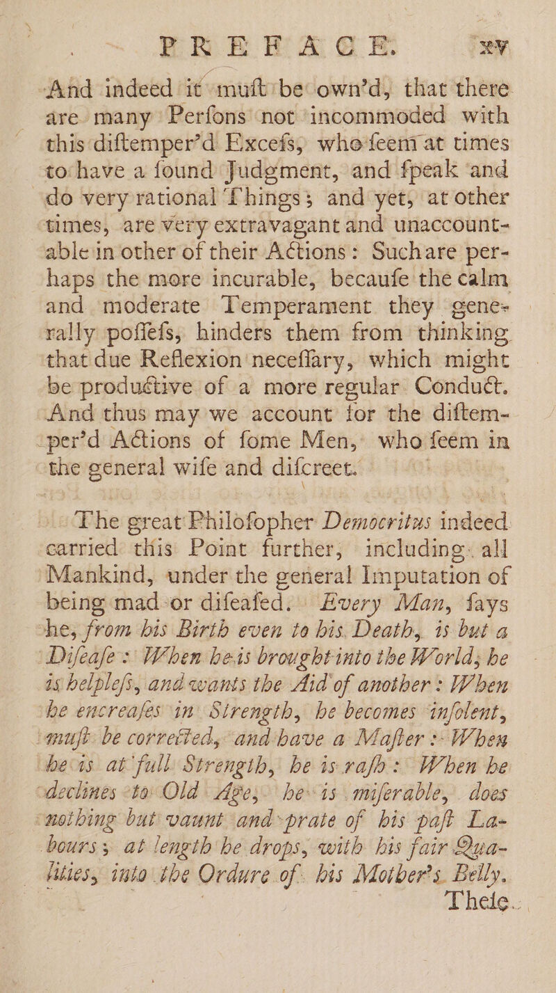 And indeed it muft be own’d, that there are many Perfons not incommoded with this diftemper’d Excefs, who leen at times to have a found Judgment, and fpeak “and do very rational Things; and yet, at other times, are very extravagant and unaccount- able in other of their Actions: Suchare per- haps the more incurable, becaufe the calm and moderate Temperament they gene» | rally poffefs, hinders them from thinking that due Reflexion neceflary, which might be produétive of a more regular Condutt. And thus may we account for the diftem- -_per’d Actions of fome Men, who feém in | sabe general wile and difcreet. io The great Philowphier Democritus indédd carried this Point further, including. all Mankind, under the er Imputation of being mad-or difeafed. Every Man, fays he, from bis Birth even to bis. Death, is but a Dijeafe : When beis brought into ihe World; be is belplefs, and wants the Aid of another : When he encreajes in’ Strength, be becomes ‘infolent, imuft be correfied, and bave a Mafter : When beis at full Strength, be is ralo: When be declines «to Old Ages. he is miferable, does “nothing but vaunt and~prate of bis paft La- bours 3 at length he drops, with his fair Qua- | se into tbe Ordure. of his Moiber's. Belly. hele. ,