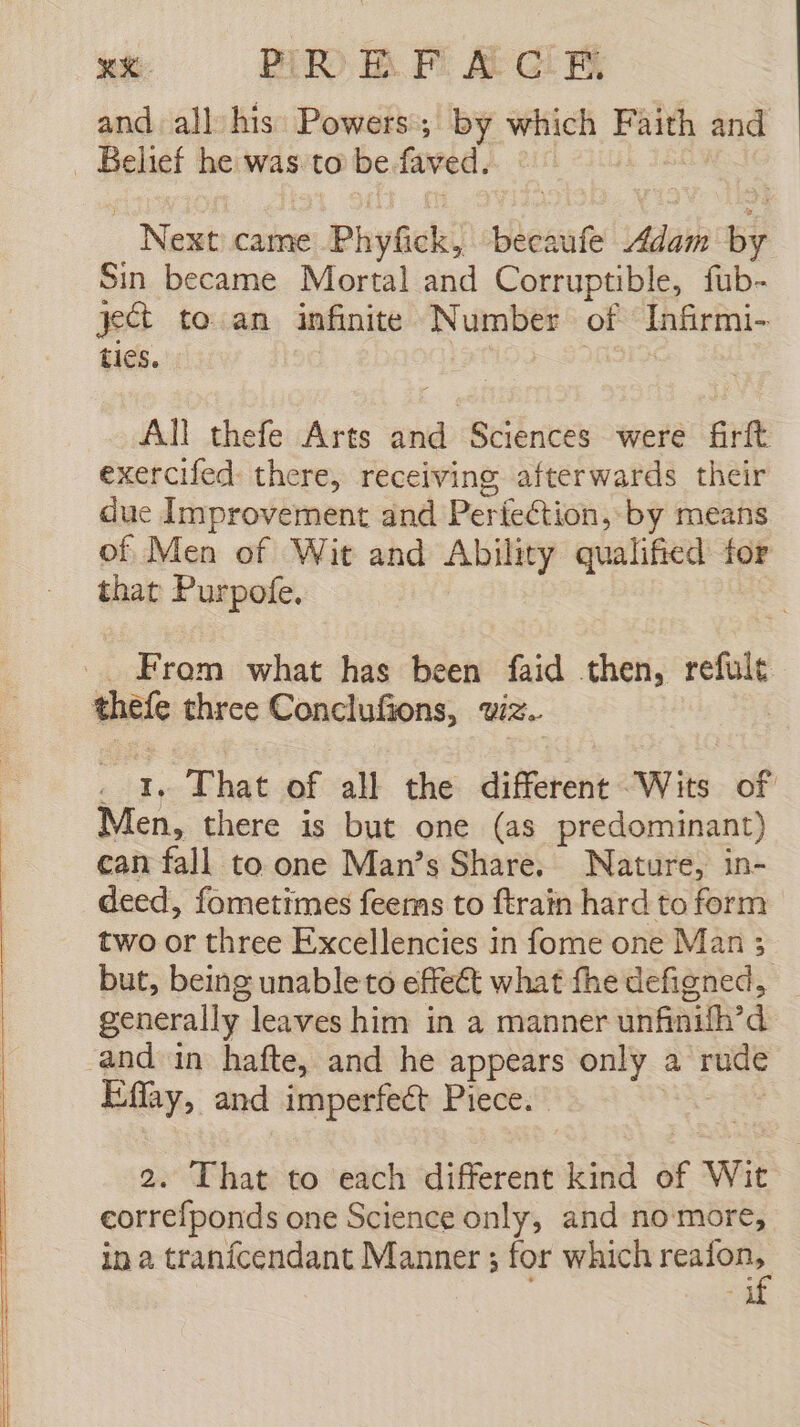 and all Hie Powers; by sated Faith and - Belief he was to be faved. - Next came e PhyGeki beeaufe Adam _ Sin became Mortal and Corruptible, fub- ject to an infinite Number of Infirmi- ties. All thefe Arts and Sciences were firft exercifed: there, receiving afterwards their due Improvement and Perfection, by means of Men of Wit and Ability qualified for that Purpofe. From what has been faid then, refult thefe three Conclusions, WIZ. / 1. That of all the different Wits of Men, there is but one (as predominant) can fall to one Man's Share, Nature, in- deed, fometimes feems to ftrain hard to form two or three Excellencies in fome one Man 5 but, being unableto effect what fhe defigned, generally leaves him in a manner unfinifh’d and in hafte, and he appears only a rude Effay, and imperfeéct Piece. 2. That to each different kind of Wit eorrefponds one Science only, and no more, in a tranicendant Manner ; for which reafon,