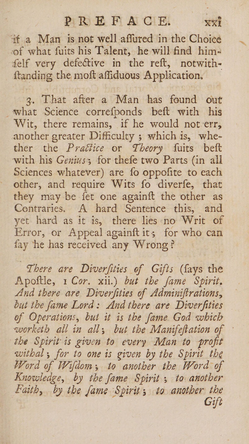 f a Man is not well affured in the Choicé of what fuits his Talent, he will find him- felf very defective in the reft, notwith- ftanding the moft affiduous Application. 3. That after a Man has found out _what Science correfponds beft with his Wit, there remains, 1f he would not-err, another greater Difficulty ; whichis, whe- ther the Praétice or Theory fuits beft with his Genius; for thefe two Parts (in all Sciences whatever) are fo oppofite to each other, and require Wits fo diverfe, that they may be fet one againít the other as Contraries. A hard Sentence this, and yet hard as it is, there lies no Writ of Error, or Appeal againft its for who can fay he has received any Wrong? There are Diverfities of Gifts (lays the Apoftle, 1 Cor. xii.) but the fame Spirit, And there are Diverfities of Adminifirations, but the fame Lord: And there are Diverfities of Operations, but it is the fame. God which worketh all in all; but the Manifeftation of — the Spirit is given to every Man to profit withal y for to one is given by the Spirit the Word of Wifdom;, to another the Word of Knowledge, by the fame Spirit 5 to another Faith, by the fame Spirit; to another the | Gift