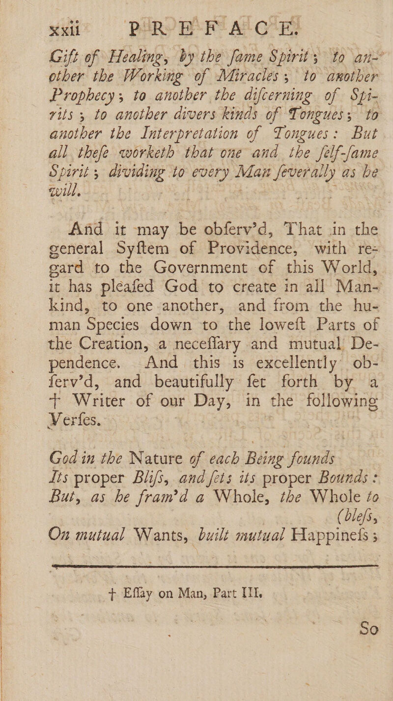 Gift of Healing, by the Jame Spirit § to an other the Working of Miracles; to another Prophecy, to another the difcerning of Spi- rits 3 to another divers kinds of Tongues; to another the Interpretation of Tongues: But all thefe worketh that one and the Jelf-/ame Spirit ; ideó dí io every Mar an Hee as be will. And it may be obferv’d, That in cae general Syftem of Provi idence, with re= gard to the Government of this World, it has pleafed God to create in all Man- kind, to one another, and from the hu- man Species down to the loweft Parts of the Creation, a neceflary and mutual De- pendence. And this is excellently ob- ferv’d, and beautifully fer forth by a $ Writer of our Peis in the following Verfes. | God in the Nature of each Being Donde: its proper Bli/3, and fets its proper Bounds : But, as he fram'd a Whole, the Whole fo (lefa On mutual Wants, built mutual Happineís 5 + Effay on Man, Part III. So