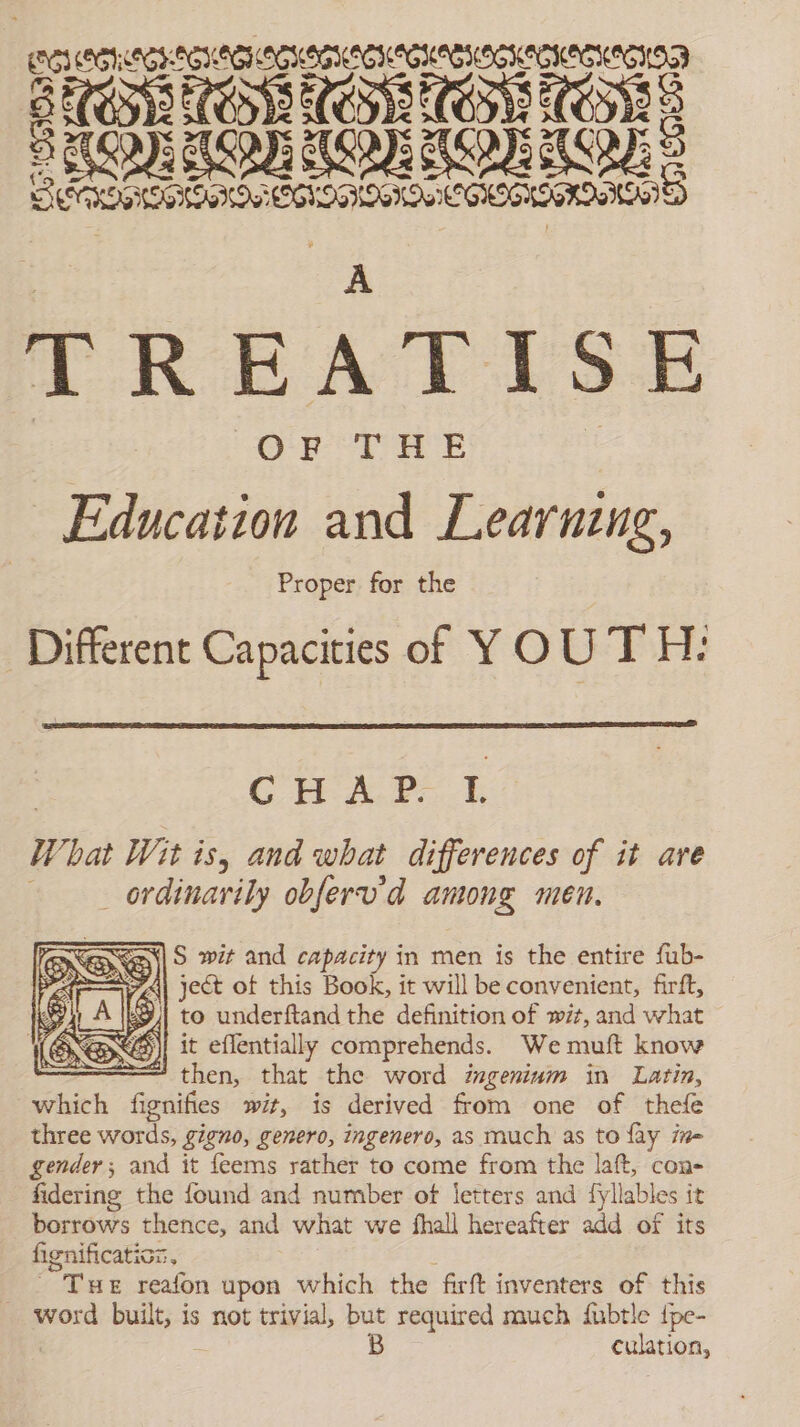ES COG TGS: ee eee BE CODEC CEST SNS OSL ETE S SRO): ADH AGE IPI KO: E AAA AS TREATISE | Or UE | Education and Learnzng, Proper for the Different Capacities of YOU TH: Cree ET What Wit is, and what differences of it are ordinarily obferv'd among men. SES wet and capacity in men is the entire fub- ¿| ject ot this Book, it will be convenient, firft, S | to underftand the definition of wit, and what yj it eflentially comprehends. We muft know “then, that the word imgeninum in Latin, which fignifies wit, is derived from one of thefe three words, gigno, genero, ingenero, as much as to fay ine gender; and it feems rather to come from the laft, con- fidering the found and number of letters and fyllables it borrows thence, and what we fhall hereafter add of its fignificatioz. THE reafon upon which the firft inventers of this word ise is not trivial, but required much fubtle fpe- B culation,