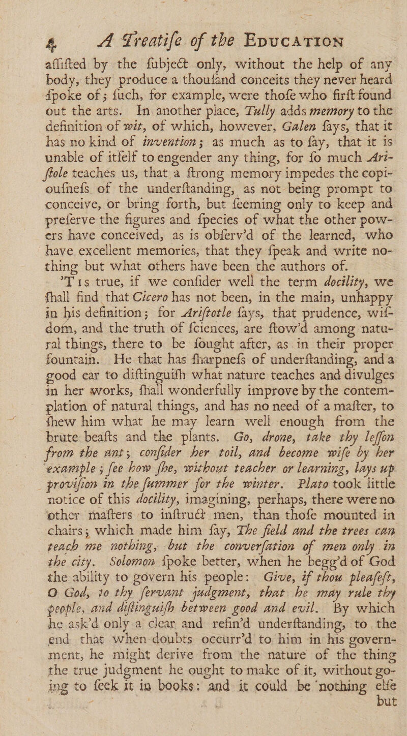 affitted by the fubject only, without the help of any body, they produce a thoufand conceits they never heard dpoke of; fuch, for example, were thofe who firft found out the arts. In another place, Tully adds memory to the definition of wit, of which, however, Galen fays, that it has no kind of invention; as much as to fay, that it is unable of itlelf toengender any thing, for fo much 4ri- ftole teaches us, that a ftrong memory impedes the copi- oufneís of the underftanding, as not being prompt to conceive, or bring forth, but feeming only to keep and preierve the figures and fpecies of what the other pow- ers have conceived, as is obferv’d of the learned, who have excellent memories, that they {peak and write no- thing but what others have been the authors of. Tis true, if we confider well the term docility, we fhall find that Cicero has not been, in the main, unhappy in his definition; for Ariftotle fays, that prudence, wit dom, and the truth of fciences, are ftow'd among natu- ral things, there to be fought after, as in their proper fountain. He that has fharpnefs of underftanding, anda good ear to diftinguifh what nature teaches and divulges in her works, fhall wonderfully improve by the contem- plation of natural things, and has no need of a mafter, to fhew him what he may learn well enough from the brute beafts and the plants. Go, drone, take thy leffon from the ant; confider her toil, and become wife by her example ; fee how fhe, without teacher or learning, lays up _ provifion in the fummer for the winter. Plato took little notice of this docility, imagining, perhaps, there were no ‘other mafters to inftru&amp; men, than thofe mounted in chairs; which made him fay, The field and the trees can teach me nothing, but the converfation of men only in the city. Solomon {poke better, when he begg'd of God the ability to govern his people: Give, if thou pleafeft, O God, to thy fervant judgment, that he may rule thy people, and diftinguifh between good and evil. By which he ask'd only a clear and refin’d underftanding, to. the end that when doubts occurr’d to him in his govern- ment, he might derive from the nature of the thing the true judgment he ought to make of it, without go- ing to feck 1t in books: and it could be ‘nothing ae ut