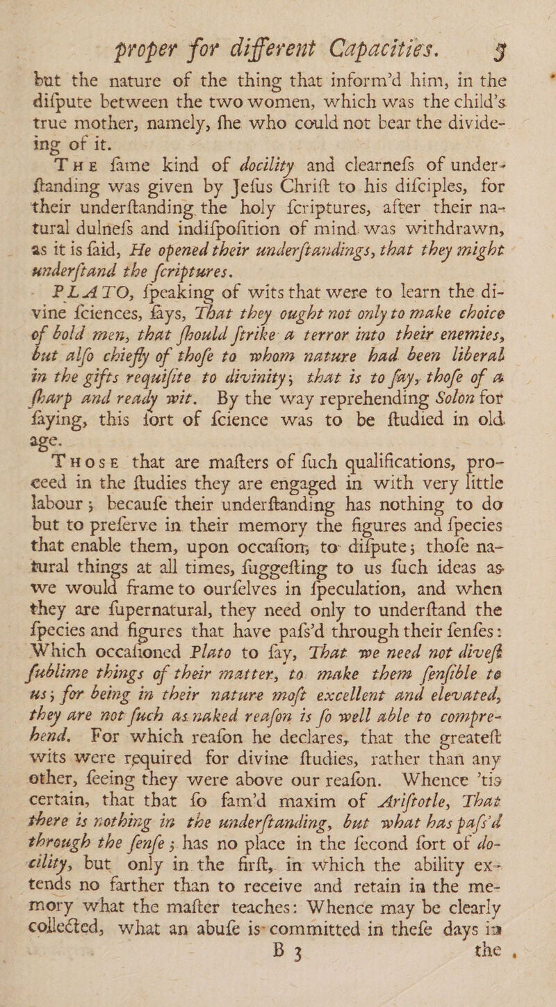 but the nature of the thing that inform’d him, in the difpute between the two women, which was the child’s true mother, namely, fhe who could not bear the divide- ing of it. | Tue fame kind of docility and clearneís of under- ftanding was given by Jefus Chrift to his difciples, for their underftanding the holy {criptures, after their na- tural dulnefs and indifpofition of mind. was withdrawn, as it is faid, He opened their underftandings, that they might underftand the {criptures. PLATO, {peaking of wits that were to learn the di- vine Íciences, fays, That they ought not only to make choice of bold men, that fhould ftrike a terror into their enemies, but alfo chiefly of thofe to whom nature had been liberal in the gifts requifite to divinity; that is to fay, thofe of a Sharp and ready wit. By the way reprehending Solon for faying, this {ort of Ícience was to be ftudied in old e TuHose that are mafters of fuch qualifications, pro- ceed in the ftudies they are engaged in with very little labour ; becaufe their underftanding has nothing to do but to preferve in their memory the figures and fpecies that enable them, upon occafion, to: difpute; thofe na- tural things at all times, fuggefting to us fuch ideas as we would frame to ourfelves in fpeculation, and when they are fupernatural, they need only to underftand the {pecies and figures that have pafs’d through their fenfes: Which occafioned Plato to lay, That we need not diveft fublime things of their matter, to. make them fenfible te us; for being in their nature moft excellent and elevated, they are not fuch asnaked reafon is fo well able to compre- hend. For which reafon he declares, that the greatelt wits were required for divine ftudies, rather than any other, feeing they were above our reafon. Whence ’tis certain, that that fo fam’d maxim of Ariftotle, That there is nothing in the underftanding, but what has pafsd through the fenfe ; has no place in the fecond fort of do- eility, but only in the firft, in which the ability ex- tends no farther than to receive and retain in the me- mory what the mafter teaches: Whence may be clearly collected, what an abufe isscommitted in thefe days ia | B 3 the ,