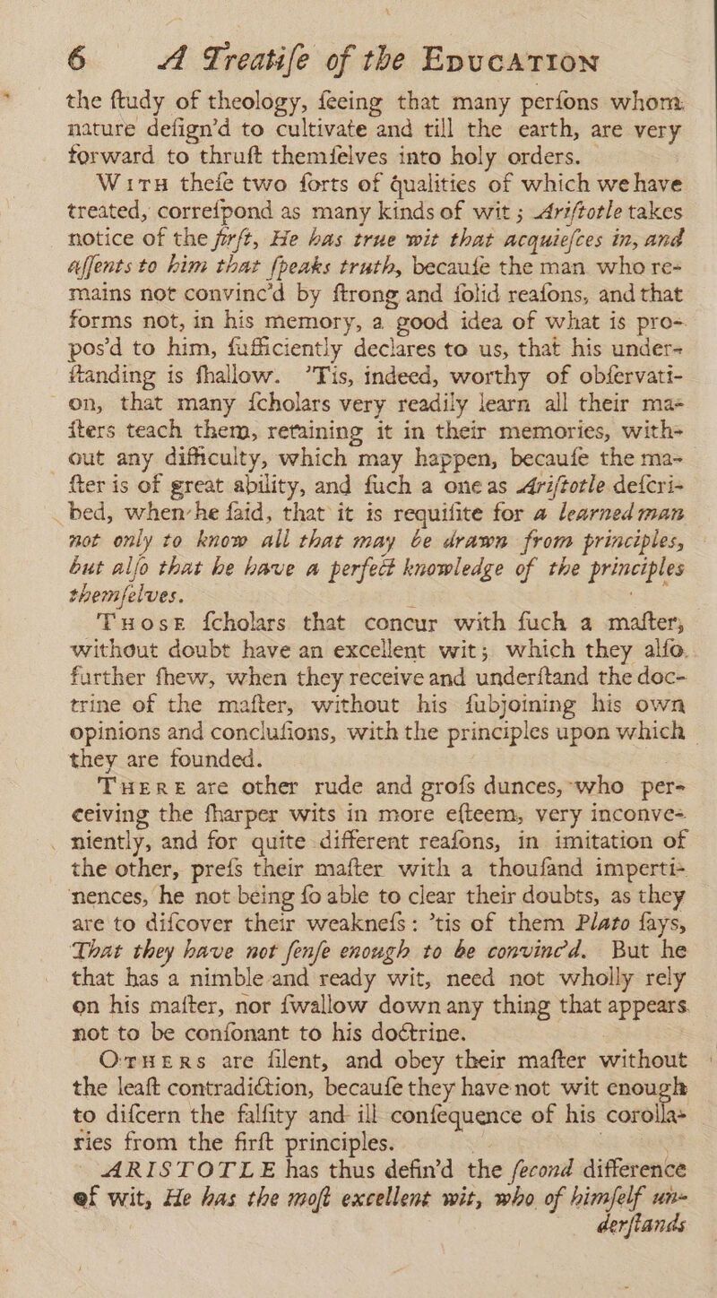 the ftudy of theology, feeing that many perfons whom. nature defign’d to cultivate and till the earth, are very forward to thruft themfelves into holy orders. Wits theíe two forts of qualities of which we have treated, correfpond as many kinds of wit ; -Ariftotle takes notice of the firft, He has true wit that acquiefces in, and ajjents to him that {peaks truth, becaufe the man who re- mains not convinc'd by ftrong and jolid reafons, and that forms not, in his memory, a good idea of what is pro-. posd to him, fufficiently declares to us, that his under- ftanding is fhallow. Tis, indeed, worthy of obfervati- on, that many Ícholars very readily learn all their ma- iters teach them, retaining it in their memories, with- out any difhculty, which may happen, becaufe the ma- [ter is of great ability, and fuch a one as -driftotle defcri- _ bed, whenvhe faid, that it is requifite for a learned man not only to know all that may be drawn from principles, but aljo that he have a perfect knowledge of the principles themfelves. E o Tuose fcholars that concur with fuch a matter, without doubt have an excellent wit; which they alfo. further fhew, when they receive and underitand the doc- trine of the mafter, without his fubjoining his own opinions and conclufions, with the principles upon which | they are founded. THERE are other rude and grofs dunces, who per- ceiving the fharper wits in more efteem, very inconve= . miently, and for quite different reafons, in imitation of the other, prefs their mafter with a thoufand imperti+ nences, he not being fo able to clear their doubts, as they are to difcover their weakneís : ’tis of them Plato fays, That they have not fenfe enough to be convinced. But he that has a nimble and ready wit, need not wholly rely on his mafter, nor fwallow down any thing that appears. not to be confonant to his doétrine. OTHERS are filent, and obey their mafter without the leaft contradiction, becaufe they have not wit enough to difcern the falfity and ill confequence of his corollas ries from the firft principles. . | : | ARISTOTLE has thus defind the fecond difference ef wit, He has the moft excellent wit, who of himfelf un- derftands