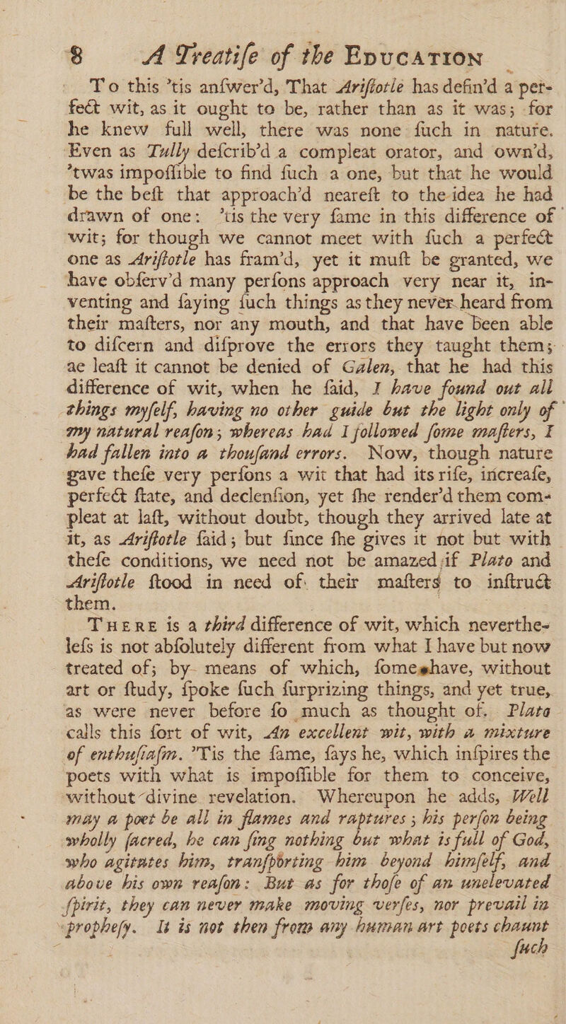 To this ’tis anfwer’d, That Arifíotle has defin’d a pet- fect wit, as it ought to be, rather than as it was; for he knew full well, there was none fuch in nature. ‘Even as Tully deícrib'd a compleat orator, and own’d, *twas impoffible to find fuch a one, but that he would be the beft that approach’d neareft to the idea he had drawn of one: 'tis the very fame in this difference of © wit; for though we cannot meet with fuch a perfect one as Ariftotle has fram’d, yet it muft be granted, we have obferv’d many perfons approach very near it, in- venting and laying {uch things as they never. heard from their mafters, nor any mouth, and that have been able to difcern and difprove the errors they taught them; ae leaft it cannot be denied of Galen, that he had this difference of wit, when he faid, I have found out all things myfelf, having no other guide but the light only of ' my natural reafon; whereas had I followed fome mafters, E had fallen into a thoufand errors. Now, though nature gave thefe very perfons a wit that had its rife, iricreafe, perfect ftate, and declenfion, yet fhe render'd them com- pleat at laft, without doubt, though they arrived late at it, as Ariffotle faid; but fince fhe gives it not but with thefe conditions, we need not be amazed:if Plato and Arifiotle ftood in need of. their mafters to inftruct them. | E THERE is a third difference of wit, which neverthe- leís is not abfolutely different from what I have but now treated of; by- means of which, lomeshave, without art or ftudy, {poke fuch furprizing things, and yet true, as were never before fo much as thought of. Plata calls this fort of wit, 42 excellent wit, with a mixture of enthufiafm. Tis the fame, fays he, which infpires the poets with what is impoffible for them to conceive, without divine revelation. Whereupon he adds, Well may a poet be all in flames and raptures ; his perfon being wholly facred, be can fing nothing but what is full of God, who agitates him, tranfporting him beyond himfelf, and above his own reafon: But as for thofe of an unelevated Spirit, they can never make moving verfes, nor prevail in “prophesy. It is not then from any human art poets Ecos 4 | 4