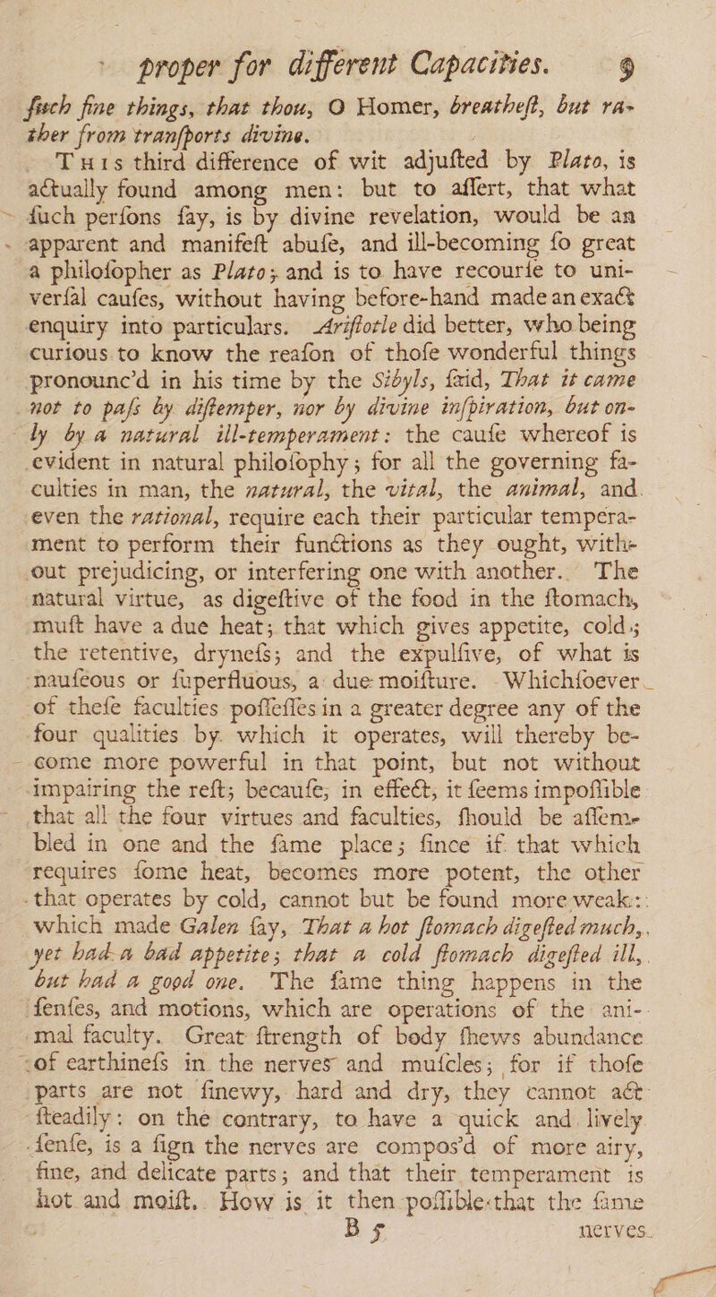 / fisch fine things, that thou, O Homer, breatheft, but ra» ther from tranfports divine. - Tuts third difference of wit adjufted by Plato, is actually found among men: but to affert, that what fuch perfons fay, is by divine revelation, would be an a philofopher as Plato; and is to have recourie to uni- veríal caufes, without having before-hand made an exaér enquiry into particulars. -drifforle did better, who being curious. to know the reafon of thofe wonderful things pronounc'd in his time by the Sidyls, faid, That it came \ y a natural ill-temperament: the caufe whereof is -evident in natural philofophy; for all the governing fa- even the rational, require each their particular tempera- ment to perform their functions as they ought, with- out prejudicing, or interfering one with another. The natural virtue, as digeftive of the food in the ftomach, muft have a due heat; that which gives appetite, cold, the retentive, drynefs; and the expulfive, of what is of thefe faculties poffefles in a greater degree any of the four qualities by. which it operates, will thereby be- come more powerful in that point, but not without impairing the reft; becaufe; in effect, it feems impoflible that all the four virtues and faculties, fhould be affem- bled in one and the fame place; fince if. that which requires fome heat, becomes more potent, the other but had a good one. The fame thing happens in the mal faculty. Great ftrength of body fhews abundance fteadily: on the contrary, to have a quick and. lively fine, and delicate parts; and that their temperament is hot and moift.. How is it then poffiblethat the fame