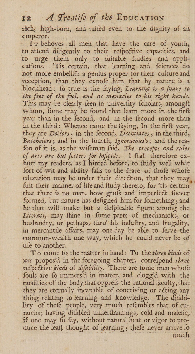 rich, high-born, and raifed even to. the dignity of an emperor. | | Ir behoves all men that have the care of youth, to attend diligently to their refpeétive capacities, and to urge them only to {fuitable ftudies and appli- cations. °Tis certain, that learning and fciences do not more embellifh a genius proper for their culture and reception, than they expofe him that by nature is a blockhead: fo true is the faying, Learning is a fnare to the feet of the fool, and as manacles to bis right hands. This may be clearly feen in univerfity fcholars, amongft whom, fome may be found that learn more in the firft year than in the fecond, and in the fecond more than in the third: Whence came the faying, In the firft year, they are Doctors ; in the fecond, Licentiates ; in the third, Batchelors; and in the fourth, Igneoramus’s; and the rea- fon of it is, as the wifeman faid, The precepts and rules of arts are but fetters for infipids. 1 fhall therefore ex- hort my readers, as I hinted before, to ftudy well what fort of wit and ability falls te the fhare of thofe whofe education may be under their direction, that they may, fuit their manner of life and ftudy thereto, for *tis certain that there is no man, how groís and imperfect foever formed, but nature has defigned him for fomething; and he that will make but 2 defpicable figure among the Literati, may fhine in fome parts of mechanicks, or husbandry, or perhaps, thro’ his induftry, and frugality, in mercantile affairs, may one day be able. to ferve the common-wealth one way, which he could never be of ufe to another. T o come to the matter in hand: To the three kinds of wit propos'd in the foregoing chapter, correfpond three refpective kinds of difability. There are fome men whofe - fouls are fo immers’d in matter, and clogg’d with the qualities of the body that oppreís the rational faculty, that they are eternally incapable of conceiving or aéting any thing relating to learning and knowledge. The difabi- lity of thefe people, very much refembles that of eu-. nuchs; having difabled underftandings, cold and malefic, if one may fo fay, without natural heat or vigor to pro- duce the leaf} thought of learning ; thefe never O ¿mue