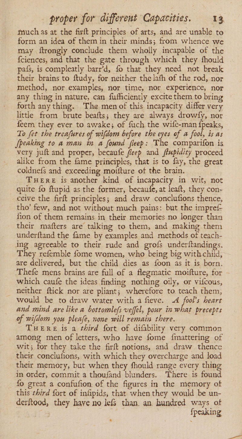 much as at the firft principles of arts, and are unable to form an idea of them in their minds; from whence we may ftrongly conclude them wholly incapable of the {ciences, and that the gate through which they fhould país, is compleatly barr’d, fo that they need not break their brains to ftudy, for neither the lafh of the rod, nor method, nor examples, nor time, nor experience, nor any thing in nature, can fufficiently excite them to bring » forth any thing. The men of this incapacity differ very little from brute beafts; they are always drowfy, nor feem they ever to awake; of fuch the wife-man {peaks, To fet the treafures of wifdom before the eyes of a fool, is as [peaking to a man in a found fleep: The comparifon is very juft and proper, becaufe fleep and ffupidity proceed alike from the fame principles, that is to fay, the great coldnefs and exceeding moifture of the brain. THERE is another kind of incapacity in wit, not quite fo ftupid as the former, Ene at leaft, they con- ceive the firft principles; and draw conclufions thence, tho’ few, and not without much pains: but the impref fion of them remains in their memories no longer than their mafters are talking to them, and making them underftand the fame by examples and methods of teach- ing agreeable to their rude and grofs underftandings. They refemble fome women, who being big withchild, are delivered, but the child dies as foon as it is born. Thefe mens brains are full of a flegmatic moifture, for which caufe the ideas finding nothing oily, or viícous, _ neither ftick nor are pliant; wherefore to teach them, would be to draw water with a fieve. 4 fool’s heart and mind are like a bottomlefs veffel, pour in what precepts of wifdom you pleafe, none will remain there. THERE is a third fort of difability very common among men of letters, who have fome {mattering of wit; for they take the firft notions, and draw thence their conclufions, with which they overcharge and load their memory, but when they fhould range every thing in order, commit a thoufand blunders. There is found fo great a confufion: of the figures in the memory of - this third fort of infipids, that when they would be un- derftood, they have no leís than. an hundred ways of : | ah tel | fpeaking