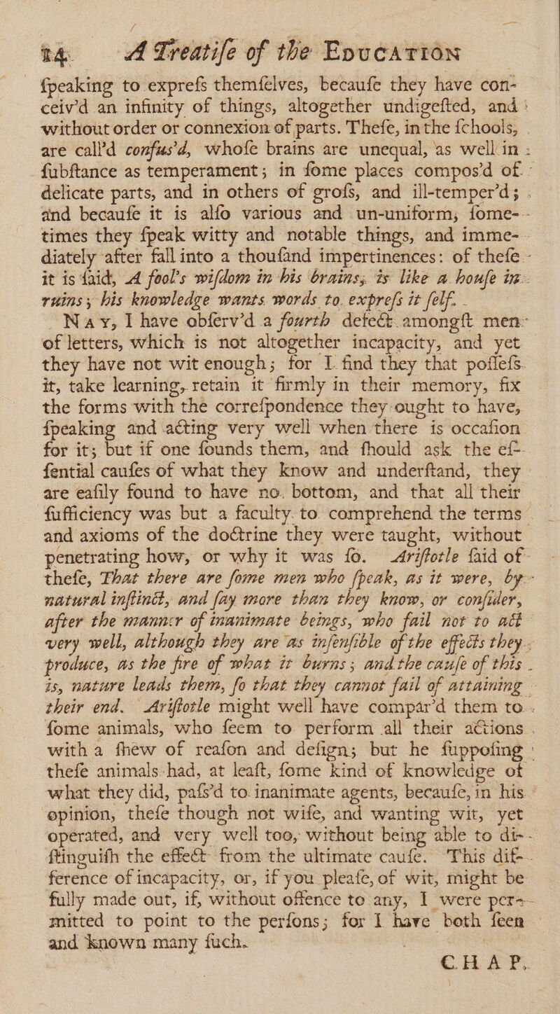 - fpeaking to exprefs themfelves, becaufe they have con- ceivd an infinity of things, altogether undigefted, and * without order or connexion of parts. Thefe, inthe {chools, . are call’d confus’d, whofe brains are unequal, as well in : fubftance as temperament; in fome places compos’d of. : delicate parts, and in others of grofs, and ill-temper’d; . and becaufe it is alfo various and un-uniform; fome- - times they fpeak witty and notable things, and imme- - diately after fall into a thoufand impertinences: of thefe - it is faid, A fool’s wifdom in his brains, is like a houfe in ruins; his knowledge wants words to. exprefs it felf. . Na y, I have obferv’d a fourth detect. amongft men: of letters, which 1s not altogether incapacity, and yet they have not wit enough; for 1 find they that poflefs. it, take learning, retain it firmly in their memory, fix the forms with the correfpondence they ought to have, fpeaking and acting very well when there is occafion for it; but if one founds them, and fhould ask the ef- fential caufes of what they know and underftand, they are eafily found to have no. bottom, and that all their fufficiency was but a faculty. to comprehend the terms ' and axioms of the doctrine they were taught, without penetrating how, or why it was lo. Ariffotle faid of thefe, That there are fome men who fpeak, as it were, by - natural inflinct, and fay more than they know, or confider, after the manncr of inanimate beings, who fail not to ack very well, although they are as infenfible of the effects they. produce, us the fire of what ir burns; andthe caufe of this . is, nature leads them, fo that they cannot fail of attaining — their end. Ariftotle might well have compar’d them to.. fome animals, who feem to perform all their actions . with a fhew of reafon and defign; but he fuppefing : thefe animals-had, at leaft, fome kind of knowledge of what they did, pafs’d to inanimate agents, becaufe, in his. - opinion, thefe though not wife, and wanting wit, yet operated, and very well too, without being able to di-- ftinguifh the effect from the ultimate caufe. This dif-- ference of incapacity, or, if you pleafe, of wit, might be fully made out, if, without offence to any, 1 were pcr-- mitted to point to the perfons; for 1 have both feen — and known many fuch. | CH ar.