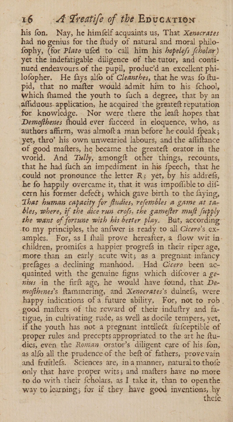 his fon. Nay, he himfeif acquaints us, That Xenocrates had no genius for the ftudy of natural and moral philo- fophy, (for Plato ufed to call him his hopele/s fcholar) yet the indefatigable diligence of the tutor, and conti- nued endeavours of the pupil, produc’d an excellent phi- - lofopher. He fays alfo of Cleanthes, that he was fo ftu- id, that no mafter would admit him to his {chool, Which fhamed the youth to fuch a degree, that by an affiduous. application, he acquired the greateft reputation for knowledge. Nor were there the leaft hopes that Demofthenes fhould ever fucceed in eloquence, who, as authors afirm, was almofta man before hecould fpeak; yet, thro’ his own unwearied labours, and the afliftance of good matters, he became the greateft orator in the world. And Tully, amongft other things, recounts, that he had fuch an impediment, in his fpeech, that he could not pronounce the letter R; yet, by his addrefs, he fo happily overcame it, that it was impoflible to dif- cern his former defeét; which gave birth to the faying, That human capacity for fiudies, refembles a game at tar bles, where, if the dice run crofs, the gamefter muft fupply the want of fortune with his better play. But, according -to my principles, the anfwer is ready to all Cicero's ex- amples. For, as I fhall prove hereafter, a flow wit in. children, promifes a happier progreís in their riper age, more than an early acute wit; as a pregnant infancy prefages a declining manhood. Had Cicero been ac- quainted with the genuine figns which difcover a ge- nius in the firft age, he would have found, that De- moftheness ftammering, and Xenocrates's dulnefs, were happy indications of a future ability, For, not to rob. -good mafters of the reward of their induftry and fa- tigue, in cultivating rude, as well as docile tempers, yet, if the youth has not a pregnant intellect. fufceptible af proper rules and precepts appropriated to the art he ftu- dies, even the Roman orator’s diligent care of his. fon, as alfo all the prudence of the beft of fathers, prove vain and fruitlefs. Sciences are, ina manner, natural to thoíe only that have proper wits; and mafters have no more to do with their fcholars, as I take it, than to openthe way to learning; fos if they have good (ies thele.