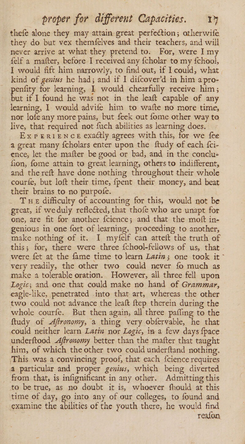 thefe alone they may attain great perfection; atherwife they do but vex themfelves and their teachers, and will never arrive at what they pretend to. For, were I my felf a mafter, before I received any fcholar to my fchool, I would fift him narrowly, to find out, if I could, what. kind of genius he had; and if 1 difcover’d in him a pro- penfity for learning, I would chearfully receive him; but if I found he was not in the leaft capable of any learning, 1 would advife him to wafte no more time, nor lofe any more pains, but feek out fome other way to live, that required not fuch abilities as learning does. ExPERIENCE exactly agrees with this, for we fee a great many {cholars enter upon the ftudy of each {ci- ~ ence, let the mafter be good or bad, and in the conclu- fion, fome attain to great learning, others to indifferent, and thereft have done nothing throughout their whole courfe, but loft their time, {pent their money, and beat their brains to no purpote. Tue difficulty of accounting for this, would not be great, if weduly reflected, that thofe who are unapt for one, are fit for another fcience; and that the molt in- genious in one fort of learning, proceeding to another, make nothing of it. I myfelf can atteft the truth of this; for, there were three {chool-fellows of us, that - were fet at the fame time to learn Latin; one took it * very readily, the other two could never fo much as make a tolerable oration. However, all three fell upon Logic; and one that could make no hand of Grammar, eagle-like, penetrated .into that art, whereas the other two could not advance the leaft ftep therein during the whole courfe. But then again, all three paffing to the ftudy of Aftronomy, a thing very obfervable, he that could neither learn Latín nor Logic, im a few days {pace underftood -Aftronomy better than the mafter that taught him, of which the other two could underftand nothing. This was a convincing proof, that each {cience requires a particular and proper genius, which being diverted from that, is infignificant in any other. Admitting this to be true, as no doubt it is, whoever fhould at this ‘time of day, go into any of our colleges, to found and examine the abilities of the youth there, he would find | reafon
