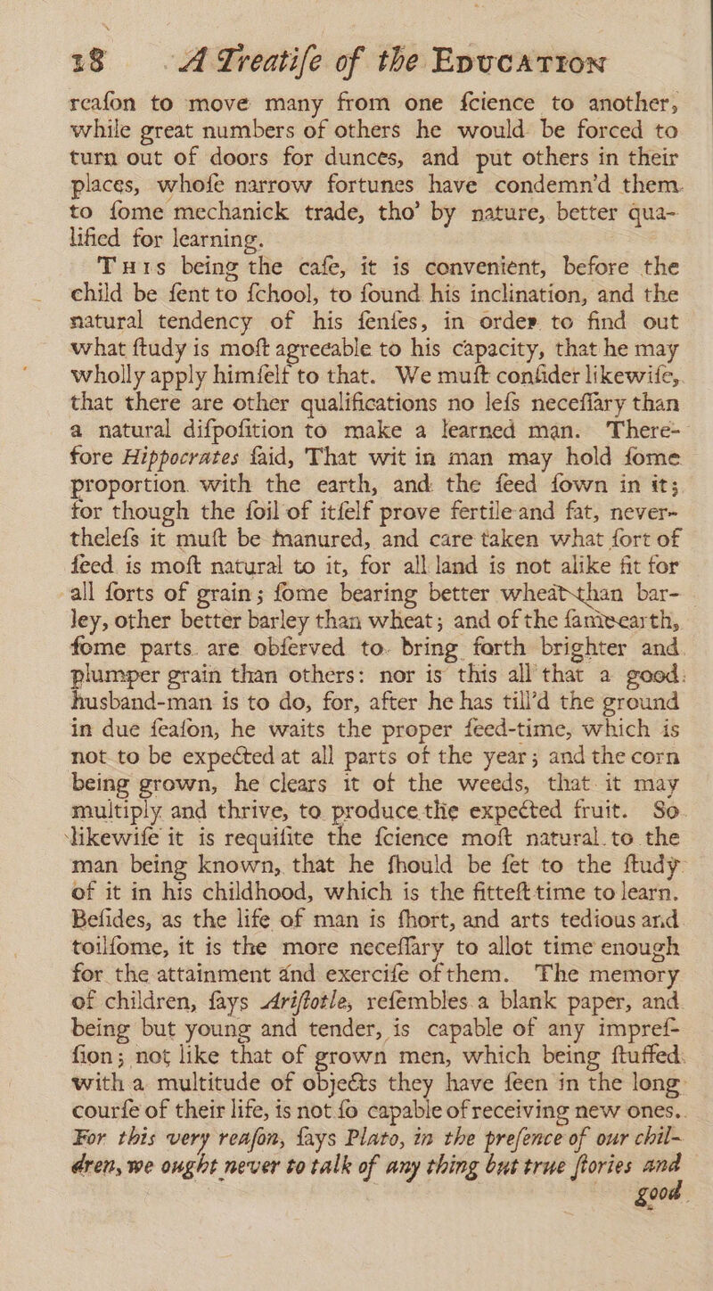 reafon to move many from one fcience to another, while great numbers of others he would be forced to turn out of doors for dunces, and put others in their places, whofe narrow fortunes have condemn’d them. to fome mechanick trade, tho’ by nature, better qua- lificd for learning. Tuts being the cafe, it is convenient, before the child be fent to {chool, to found his inclination, and the natural tendency of his fenies, in order to find out what ftudy is moft agreeable to his capacity, that he may wholly apply himfelf to that. We muft confider likewife,. that there are other qualifications no le{fs necefiary than a natural difpofition to make a learned man. There- fore Hippocrates faid, That wit in man may hold fome proportion. with the earth, and the feed fown in tt; for though the foil of itfelf prove fertile and fat, never- thelefs it muft be inanured, and care taken what fort of feed. is moft natural to it, for all land is not alike fit for all forts of grain; fome bearing better wheatthan bar- | ley, other better barley than wheat; and of the fameearth, fome parts. are obferved to. bring forth brighter and. plumper grain than others: nor is this all that a good: husband-man is to do, for, after he has till’d the ground in due feafon, he waits the proper feed-time, which is not to be expected at all parts of the year; and the corn being grown, he clears it of the weeds, that it may multiply and thrive, to produce the expected fruit. So. likewife it is requifite the fcience moft natural. to the man being known, that he fhould be fet to the ftudy- of it in his childhood, which is the fittefttime to learn. Befides, as the life of man is fhort, and arts tedious and toilfome, it is the more neceflary to allot time enough for the attainment dnd exercife ofthem. The memory of children, fays Arifíotle, refembles.a blank paper, and. being but young and tender, is capable of any impref- fion; not like that of grown men, which being ftuffed. with a multitude of objects they have feen in the long courte of their life, is not fo capable of receiving new ones.. For this very reafon, fays Plato, in the prefence of our chil- dren, we ought never to talk of any thing but true ftories ved gaat