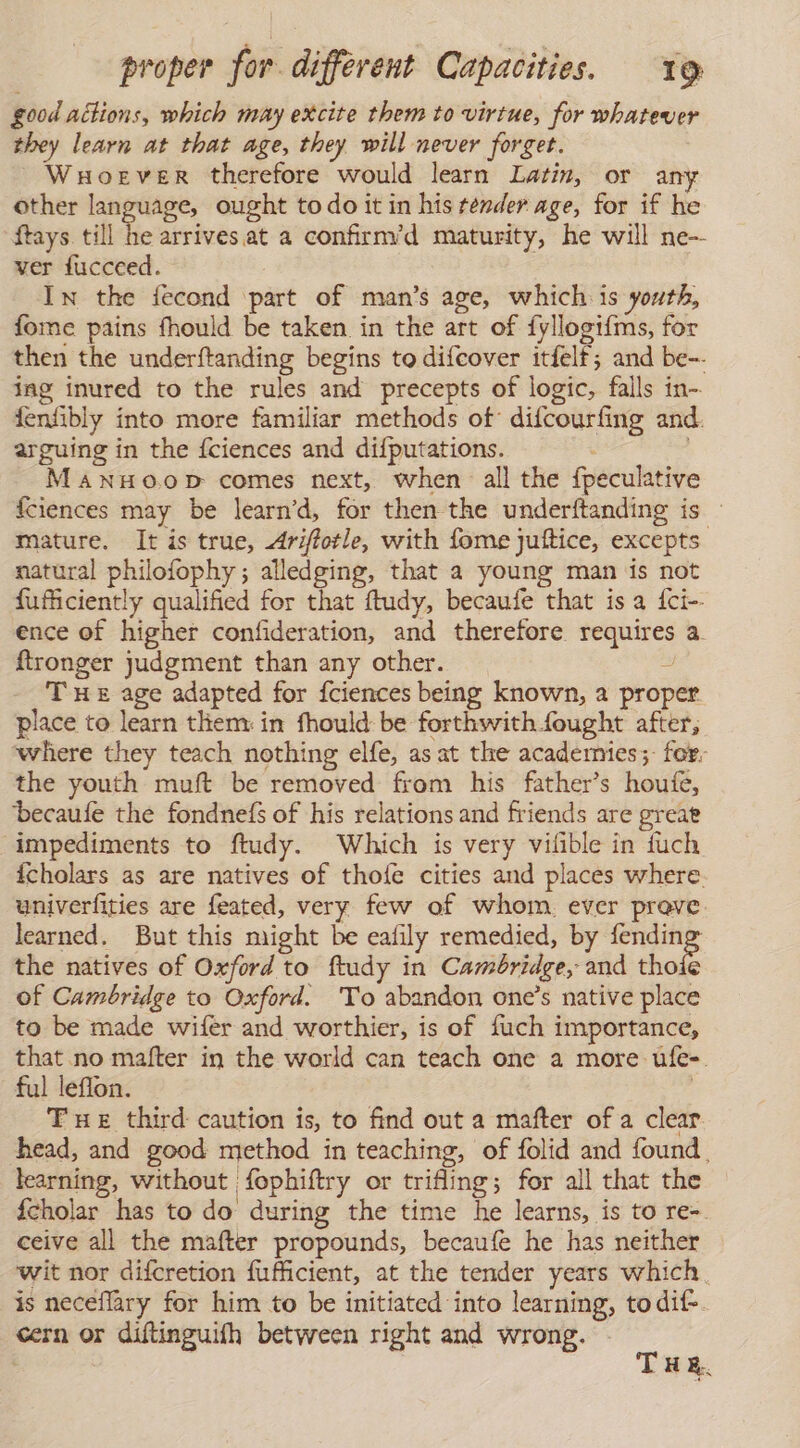good actions, which may excite them to virtue, for whatever they learn at that age, they will never forget. Wuoever therefore would learn Latin, or any other language, ought todo it in his render age, for if he ftays till he arrives. at a confirm’d maturity, he will ne-- ver fucceed. In the fecond part of man’s age, which is youth, fome pains fhould be taken in the art of fyllogifms, for then the underftanding begins to difcover itfelf; and be- ing inured to the rules and precepts of logic, falls in- fenfibly into more familiar methods of difcourfing and. arguing in the {ciences and difputations. MANHO.OD comes next, when all the fpeculative fciences may be learn’d, for then the underftanding is : mature. It is true, Ariftotle, with fome juítice, excepts natural philofophy; alledging, that a young man is not fufficiently qualified for that ftudy, becaufe that is a fci-- ence of higher confideration, and therefore requires a. ftronger judgment than any other. 4 THe age adapted for fciences being known, a proper place to learn them: in fhould be forthwithfought after, where they teach nothing elfe, as at the acadernies;: for. the youth muft be removed from his father’s houfe, becaule the fondnefs of his relations and friends are great impediments to ftudy. Which is very vilible in fuch icholars as are natives of thofe cities and places where univerfities are feated, very few of whom. ever prove learned. But this might be eafily remedied, by E the natives of Oxford to ftudy in Camóridge, and thoíe of Cambridge to Oxford. To abandon one’s native place to be made wifer and worthier, is of fuch importance, that no mafter in the world can teach one a more ufe-. ful leflon. Tue third caution is, to find out a mafter of a clear head, and good method in teaching, of folid and found , learning, without fophiftry or trifling; for all that the ícholar has to do during the time he learns, is to re- ceive all the mafter propounds, becaufe he has neither wit nor difcretion fufficient, at the tender years which. is neceflary for him to be initiated into learning, to dif-. cern or diftinguifh between right and wrong. - a HE.