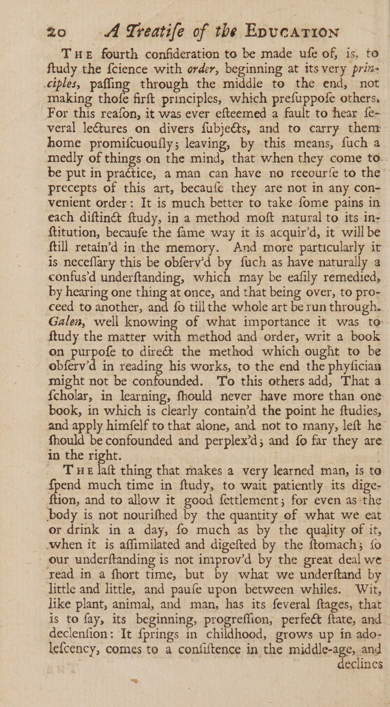 Te fourth confideration to be made ufe of, is, to ftudy the fcience with order, beginning at its very prin- ciples, paffing through the middle to the end, not making thofe firft principles, which prefuppofe others, For this reafon, it was ever efteemed a fault to hear {e- veral lectures on divers fubjeéts, and to carry thenz home promifcuoufly; leaving, by this means, fuch a medly of things on the mind, that when they come to.. be put in practice, a man can have no reeouríe to the’ precepts of this art, becaufe they are not in any con- venient order: It is much better to take fome pains in each diftinét ftudy, in a method molt natural to its in- ftitution, becaufe the fame way it is acquir’d, it will be ftill retain'd in the memory. And more particularly it is neceflary this be obfervd by fuch as have naturally a confusd underftanding, which may be eafily remedied, by hearing one thing at once, and that being over, to pro- ceed to another, and fo tillthe whole art be run through. Galen, well knowing of what importance it was to: ftudy the matter with method and order, writ a book on purpofe to direét the method which ought to be obferv’d in reading his works, to the end the phyfician might not be confounded. To this others add, That a {cholar, in learning, fhould never have more than one book, in which is clearly contain’d the point he ftudies, and apply himfelf to that alone, and not to many, left he fhould be confounded and perplex’d; and lo far they are in the right. The laft thing that makes a very learned man, is to fpend much time in ftudy, to wait patiently its dige- ftion, and to allow it good fettlement; for even as the body is not nourifhed by the quantity of what we eat or drink in a day, fo much as by the quality of it, when it is affimilated and digefted by the ftomach; {fo our underftanding is not improv’d. by the great deal we read in a fhort time, but by what we underftand by little and little, and paufe upon between whiles. Wit, like plant, animal, and man, has its feveral ftages, that is to fay, its beginning, progreffion, perfeét ftate, and declenfion: It fprings in childhood, grows up in ado- lefcency, comes to a confiftence in the middle-age, and | declines &gt;