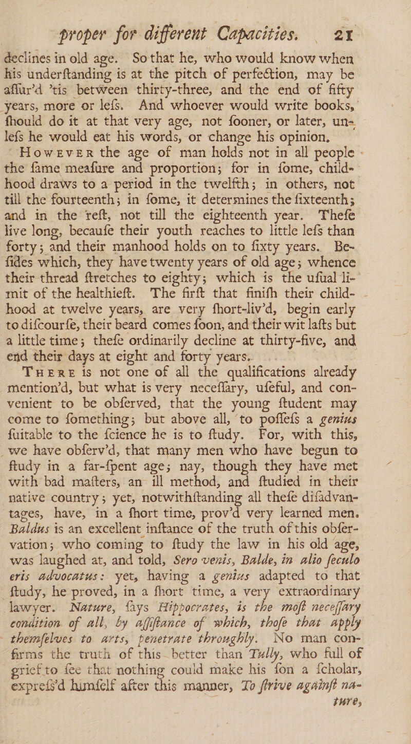 declines in old age. Sothat he, who would know when his underftanding is at the pitch of perfection, may be aflur’d tis between thirty-three, and the end of fifty years, more or lefs. And whoever would write books, fhould do it at that very age, not fooner, or later, un= lefs he would eat his words, or change his opinion, However the age of man helds not in all people - the fame meafure and proportion; for in fome, child- hood draws to a period in the twelfth; in others, not till the fourteenth; in fome, it determines the fixteenth; and in the reft, not till the eighteenth year. Thefe live long, becaufe their youth reaches to little lefs than forty; and their manhood holds on to fixty years. Be- fides which, they have twenty years of old age; whence their thread ftretches to eighty; which is the ufual li- mit of the healthieft. The firft that finifh their child- - hood at twelve years, are very fhort-liv'd, begin early to difcourfe, their beard comes foon, and their wit lafts but a little time; thefe ordinarily decline at thirty-five, and end their days at eight and forty years. | THERE is not one of all the qualifications already mention’d, but what is very neceflary, ufeful, and con- venient to be obferved, that the young ftudent may come to fomething; but above all, ‘to pofleís a genius fuitable to the fcience he is to ftudy. For, with this, _we have obferv'd, that many men who have begun to ftudy in a far-fpent age; nay, though they have met with bad mafters, an ill method, and ftudied in their native country; yet, notwithftanding all thefe difadvan- tages, have, in a fhort time, prov’d very learned men. Baldus is an excellent inftance of the truth of this obfer- vation; who coming to ftudy the law in his old age, was laughed at, and told, Sero venis, Balde, in alio feculo eris advocatus: yet, having a genius adapted to that _£tudy, he proved, in a fhort time, a very extraordinary lawyer. Nature, {ays Hippocrates, is the moft neceffary condition of all, by afiftance of which, thofe that apply themfelves to arts, penetrate throughly. No man con- firms the truth of this better than Tully, who full of riefto fee that nothing could make his fon a {cholar, expreísd lumfelf after this manner, To frive againft na- ture,