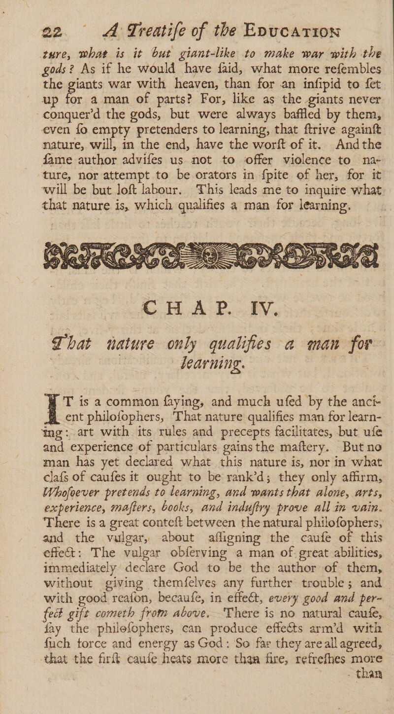 ture, what is it but giant-like to make war with the gods? As if he would have faid, what more refembles the giants war with heaven, than for an infipid to fet up for a man of parts? For, like as the giants never conquer’d the gods, but were always baffled by them, even lo empty pretenders to learning, that ftrive againft nature, will, m the end, have the worft of it. Andthe fame author advifes us not to offer violence to na- ture, nor attempt to be orators in fpite of her, for it will be but loft labour. This leads me to inquire what that nature is, which qualifies a man for learning. GH. AP. BV, That nature only qualifies a man for . | learning. | : T is a common faying, and much ufed by the anci- 4 ent philofophers, That nature qualifies man for learn- ing: art with its rules and precepts facilitates, but ufe and experience of particulars gainsthe maftery. But no man has yet declared what this nature is, nor in what clafs of caufes it ought to be rank’d; they only affirm, Whofoever pretends to learning, and wants that alone, arts, experience, mafters, books, and indufiry prove all in vain. — There is a great conteft between the natural philofophers, and the vulgar, about afligning the caufe of this effe&amp;: The vulgar obferving a man of. great abilities, immediately declare God to be the author of them, without giving themfelves any further trouble; and with good reafon, becaufe, in effect, every good and per- fect gift cometh from above. There is no natural caufe, fay the philefophers, can produce effects arm’d with fuch force and energy as God: So far they are all agreed, that the firit caute heats more than fire, refrefhes = | - Than