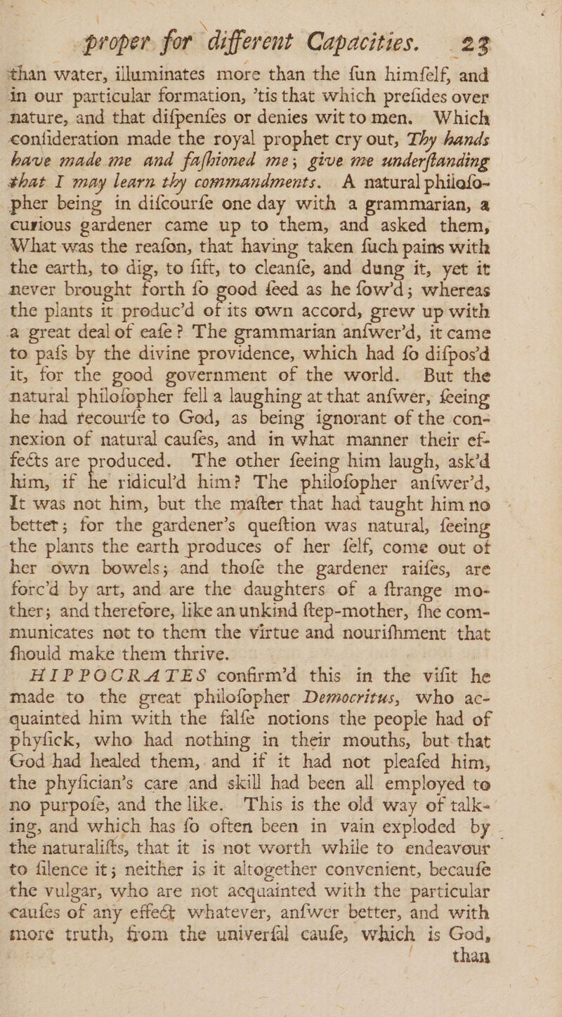 \ proper for different Capacities. 23 than water, illuminates more than the fun himfelf, and in our particular formation, ’tis that which pretides over nature, and that difpenfes or denies witto men. Which &lt;onfideration made the royal prophet cry out, Thy hands have made me and fafhioned me; give me underflanding that I may learn thy commandments. A natural philefo- pher being in difcourfe one day with a grammarian, a curious gardener came up to them, and asked them, ‘What was the reafon, that having taken fuch pains with the earth, to dig, to fift, to cleanfe, and dung it, yet it never brought forth fo good feed as he fow’d; whereas the plants it produc'd of its own accord, grew up with great deal of cate? The grammarian aníwer'd, it came to país by the divine providence, which had fo difpos'd it, for the good government of the world. But the natural philofopher fell a laughing at that anfwer, feeing he had recouríe to God, as being ignorant of the con- nexion of natural caufes, and in what manner their ef- fects are produced. The other feeing him laugh, ask’d him, if he ridiculd him? The philofopher anfwer’d, It was not him, but the mafter that had taught him no better; for the gardener’s queftion was natural, feeing the plants the earth produces of her felf come out of her own bowels; and thofe the gardener raifes, are forc'd by art, and are the daughters of a ftrange mo- ther; and therefore, like an unkinmd ftep-mother, fhe com- municates not to them the virtue and nourifhment that fhould make them thrive. HIPPOCRATES confirm’d this in the vifit he made to the great philofopher Democritus, who ac- quainted him with the falfe notions the people had of phyfick, who had nothing in their mouths, but that God had healed them, and if it had not pleafed him, the phyfician’s care and skill had been all employed to no purpole, and the like. This is the old way of talk- ing, and which has fo often been in vain exploded by the naturalifts, that it is not worth while to endeavour to filence it; neither is it altogether convenient, becaufe the vulgar, who are not acquainted with the particular caufes of any effect whatever, anfwer better, and with more truth, from the univeríal caufe, which is ie than