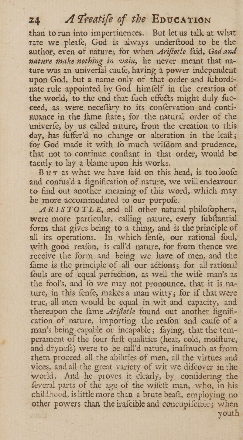 than torun into impertinences. But letus talk at what rate we pleafe, God is always ¡underíftood to be the author, even of nature; for when Ariffotle faid, God and nature make nothing in vain, he never meant that na- ture was an univeríal caufe, having a power independent upon God, but a name only of that order and fubordí- nate rule appointed, by God himfelf in the creation of the world, to the end that fuch effeéts might duly fuc- ceed, as were neceflary to its confervation and conti- nuance in the fame ftate; for the natural order of the univerfe, by us called nature, from the creation to this day, has fufferd no change or alteration in the leaf; for God made it with fo much wifdom and prudence, that not to continue conftant in that order, would be tacitly to lay a blame upon his works. Bur as what we have faid on this head, is too loofe and confusd a fignification of nature, we will endeavour. to find out another meaning of this word, which may be more accommodated to our purpofe. ; ARISTOTLE, and all other natural philofophers, were more particular, calling nature, every fubftantial form that gives being to a thing, and is the principle of all its operations. In which fenfe, our rational foul, with good reafon, is call’d nature, for from thence we receive the form and being we have of men, and the fame is the principle of all our actions; for all rational fouls are of equal perfection, as well the wife man’s as the fool's, and fo we may not pronounce, that it is na- ture, in this fenfe, makesa man witty; for if that were true, all men would be equal in wit and capacity, and thereupon the fame Ariffotle found out another fignifi- cation of nature, importing the reafon and caufe of a man’s being capable or incapable; faying, that the tem- perament of the four firft qualities (heat, cold, moifture, and dryneís) were to be call’d nature, inafmuch as from them proceed all the abilities of men, all the virtues and vices, and all the great variety of wit we difcover inthe world. And he proves it clearly, by confidering the feveral parts of the age of the wifeft man, who, in his childhood, islittle more than a brute beaft, employing no other powers than the irafcible and concupilcible; when youth